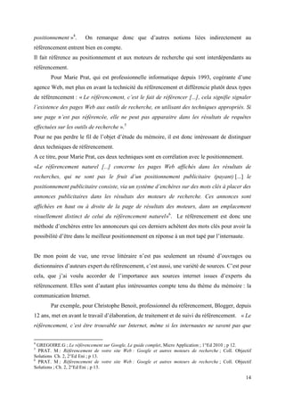 positionnement »4.     On remarque donc que d’autres notions liées indirectement au
référencement entrent bien en compte.
Il fait référence au positionnement et aux moteurs de recherche qui sont interdépendants au
référencement.
       Pour Marie Prat, qui est professionnelle informatique depuis 1993, cogérante d’une
agence Web, met plus en avant la technicité du référencement et différencie plutôt deux types
de référencement : « Le référencement, c’est le fait de référencer [...], cela signifie signaler
l’existence des pages Web aux outils de recherche, en utilisant des techniques appropriés. Si
une page n’est pas référencée, elle ne peut pas apparaitre dans les résultats de requêtes
effectuées sur les outils de recherche ».5
Pour ne pas perdre le fil de l’objet d’étude du mémoire, il est donc intéressant de distinguer
deux techniques de référencement.
A ce titre, pour Marie Prat, ces deux techniques sont en corrélation avec le positionnement.
«Le référencement naturel [...] concerne les pages Web affichés dans les résultats de
recherches, qui ne sont pas le fruit d’un positionnement publicitaire (payant) [...] le
positionnement publicitaire consiste, via un système d’enchères sur des mots clés à placer des
annonces publicitaires dans les résultats des moteurs de recherche. Ces annonces sont
affichées en haut ou à droite de la page de résultats des moteurs, dans un emplacement
visuellement distinct de celui du référencement naturel»6. Le référencement est donc une
méthode d’enchères entre les annonceurs qui ces derniers achètent des mots clés pour avoir la
possibilité d’être dans le meilleur positionnement en réponse à un mot tapé par l’internaute.


De mon point de vue, une revue littéraire n’est pas seulement un résumé d’ouvrages ou
dictionnaires d’auteurs expert du référencement, c’est aussi, une variété de sources. C’est pour
cela, que j’ai voulu accorder de l’importance aux sources internet issues d’experts du
référencement. Elles sont d’autant plus intéressantes compte tenu du thème du mémoire : la
communication Internet.
       Par exemple, pour Christophe Benoit, professionnel du référencement, Blogger, depuis
12 ans, met en avant le travail d’élaboration, de traitement et de suivi du référencement. « Le
référencement, c’est être trouvable sur Internet, même si les internautes ne savent pas que


4
  GREGOIRE.G ; Le référencement sur Google, Le guide complet, Micro Application ; 1°Ed 2010 ; p 12.
5
  PRAT. M ; Référencement de votre site Web : Google et autres moteurs de recherche ; Coll. Objectif
Solutions Ch. 2, 2°Ed Eni ; p 13.
6
  PRAT. M ; Référencement de votre site Web : Google et autres moteurs de recherche ; Coll. Objectif
Solutions ; Ch. 2, 2°Ed Eni ; p 13.

                                                                                                 14
 