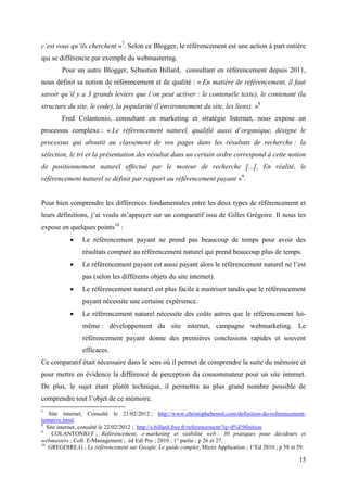 c’est vous qu’ils cherchent »7. Selon ce Blogger, le référencement est une action à part entière
qui se différencie par exemple du webmastering.
        Pour un autre Blogger, Sébastien Billard, consultant en référencement depuis 2011,
nous définit sa notion de référencement et de qualité : « En matière de référencement, il faut
savoir qu’il y a 3 grands leviers que l’on peut activer : le contenu(le texte), le contenant (la
structure du site, le code), la popularité (l’environnement du site, les liens). »8
        Fred Colantonio, consultant en marketing et stratégie Internet, nous expose un
processus complexe : « Le référencement naturel, qualifié aussi d’organique, désigne le
processus qui aboutit au classement de vos pages dans les résultats de recherche : la
sélection, le tri et la présentation des résultat dans un certain ordre correspond à cette notion
de positionnement naturel effectué par le moteur de recherche [...], En réalité, le
référencement naturel se définit par rapport au référencement payant »9.


Pour bien comprendre les différences fondamentales entre les deux types de référencement et
leurs définitions, j’ai voulu m’appuyer sur un comparatif issu de Gilles Grégoire. Il nous les
expose en quelques points10 :
               Le référencement payant ne prend pas beaucoup de temps pour avoir des
                résultats comparé au référencement naturel qui prend beaucoup plus de temps.
               Le référencement payant est aussi payant alors le référencement naturel ne l’est
                pas (selon les différents objets du site internet).
               Le référencement naturel est plus facile à maitriser tandis que le référencement
                payant nécessite une certaine expérience.
               Le référencement naturel nécessite des coûts autres que le référencement lui-
                même : développement du site internet, campagne webmarketing. Le
                référencement payant donne des premières conclusions rapides et souvent
                efficaces.
Ce comparatif était nécessaire dans le sens où il permet de comprendre la suite du mémoire et
pour mettre en évidence la différence de perception du consommateur pour un site internet.
De plus, le sujet étant plutôt technique, il permettra au plus grand nombre possible de
comprendre tout l’objet de ce mémoire.
7
    Site internet, Consulté le 21/02/2012 ; http://www.christophebenoit.com/definition-du-referencement-
tentative.html.
8
   Site internet, consulté le 22/02/2012 ; http://s.billard.free.fr/referencement/?q=d%E9finition
9
     COLANTONIO.F ; Référencement, e-marketing et visibilité web : 30 pratiques pour décideurs et
webmasters ; Coll. E-Management ; éd Edi Pro ; 2010 ; 1° partie ; p 26 et 27.
10
    GREGOIRE.G ; Le référencement sur Google, Le guide complet, Micro Application ; 1°Ed 2010 ; p 58 et 59.

                                                                                                        15
 