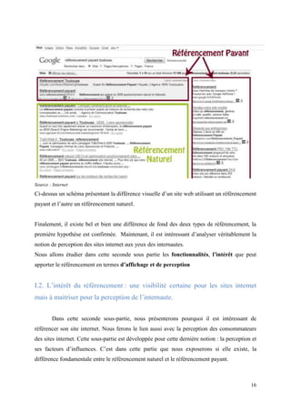 Source : Internet
Ci-dessus un schéma présentant la différence visuelle d’un site web utilisant un référencement
payant et l’autre un référencement naturel.


Finalement, il existe bel et bien une différence de fond des deux types de référencement, la
première hypothèse est confirmée. Maintenant, il est intéressant d’analyser véritablement la
notion de perception des sites internet aux yeux des internautes.
Nous allons étudier dans cette seconde sous partie les fonctionnalités, l’intérêt que peut
apporter le référencement en termes d’affichage et de perception


I.2. L’intérêt du référencement : une visibilité certaine pour les sites internet
mais à maitriser pour la perception de l’internaute.


        Dans cette seconde sous-partie, nous présenterons pourquoi il est intéressant de
référencer son site internet. Nous ferons le lien aussi avec la perception des consommateurs
des sites internet. Cette sous-partie est développée pour cette dernière notion : la perception et
ses facteurs d’influences. C’est dans cette partie que nous exposerons si elle existe, la
différence fondamentale entre le référencement naturel et le référencement payant.



                                                                                               16
 