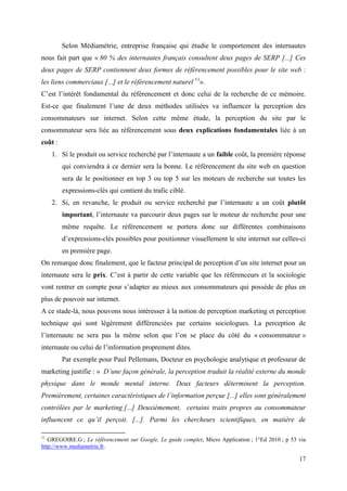 Selon Médiamétrie, entreprise française qui étudie le comportement des internautes
nous fait part que « 80 % des internautes français consultent deux pages de SERP [...] Ces
deux pages de SERP contiennent deux formes de référencement possibles pour le site web :
les liens commerciaux [...] et le référencement naturel 11».
C’est l’intérêt fondamental du référencement et donc celui de la recherche de ce mémoire.
Est-ce que finalement l’une de deux méthodes utilisées va influencer la perception des
consommateurs sur internet. Selon cette même étude, la perception du site par le
consommateur sera liée au référencement sous deux explications fondamentales liée à un
coût :
     1. Si le produit ou service recherché par l’internaute a un faible coût, la première réponse
         qui conviendra à ce dernier sera la bonne. Le référencement du site web en question
         sera de le positionner en top 3 ou top 5 sur les moteurs de recherche sur toutes les
         expressions-clés qui contient du trafic ciblé.
     2. Si, en revanche, le produit ou service recherché par l’internaute a un coût plutôt
         important, l’internaute va parcourir deux pages sur le moteur de recherche pour une
         même requête. Le référencement se portera donc sur différentes combinaisons
         d’expressions-clés possibles pour positionner visuellement le site internet sur celles-ci
         en première page.
On remarque donc finalement, que le facteur principal de perception d’un site internet pour un
internaute sera le prix. C’est à partir de cette variable que les référenceurs et la sociologie
vont rentrer en compte pour s’adapter au mieux aux consommateurs qui possède de plus en
plus de pouvoir sur internet.
A ce stade-là, nous pouvons nous intéresser à la notion de perception marketing et perception
technique qui sont légèrement différenciées par certains sociologues. La perception de
l’internaute ne sera pas la même selon que l’on se place du côté du « consommateur »
internaute ou celui de l’information proprement dites.
         Par exemple pour Paul Pellemans, Docteur en psychologie analytique et professeur de
marketing justifie : « D’une façon générale, la perception traduit la réalité externe du monde
physique dans le monde mental interne. Deux facteurs déterminent la perception.
Premièrement, certaines caractéristiques de l’information perçue [...] elles sont généralement
contrôlées par le marketing [...] Deuxièmement, certains traits propres au consommateur
influencent ce qu’il perçoit. [...]. Parmi les chercheurs scientifiques, en matière de

11
   GREGOIRE.G ; Le référencement sur Google, Le guide complet, Micro Application ; 1°Ed 2010 ; p 53 via
http://www.mediametrie.fr.

                                                                                                    17
 