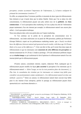 perception, certains accentuent l’importance de l’information, [...] d’autres soulignent la
primauté du consommateur à motiver »12.
En effet, on comprend donc l’existence justifiée et raisonnée de deux types de référencements
bien distincts et qui n’aurait donc pas la même finalité. Selon que l’on se place du côté
consommateur, le référencement payant sera plus utilisé avec de la publicité, des liens
commerciaux : C’est la perception dites marketing. Si l’on se place du côté de l’information
propre maintenant, d’un site internet par exemple, le référencement naturel sera encore plus
utilisé : c’est la perception technique.
Nous nous plaçons dans cette sous-partie plus sur l’aspect marketing.
        Si l’on continue sur la portée de la perception du consommateur avec le
référencement, une étude américaine sur un panel de 500 personnes, publiée par Performics
(Groupe Publicis): expert sur les performances marketing montre que « Nearly two-thirds
know the difference between natural and sponsored search resultts, with those age 18-29 most
likely to be aware of the difference »13. Cela veut dire in fine, qu’il existe bien deux types de
référencements et que les internautes sont conscients de cette différence de perception sur
internet notamment les 18 -29 ans. L’étude se prolonge : 53% des utilisateurs préfèrent cliquer
sur un résultat-image ce qui conforterait le fait d’optimiser le référencement naturel d’un site
internet plutôt que le référencement payant.


        D’autres auteurs, consultants internet, experts, rédacteurs Web, expliquent que le
référencement payant modifie de façon plus accentué la perception d’un internaute que le
référencement naturel : « Selon l’usage, on vise les trois premières place du classement [...],
Plus loin, la consultation des résultats par les internautes est vraiment trop faible pour
considérer son positionnement comme satisfaisant [...] Le référencement naturel est donc une
méthode « passive».14 Selon ces auteurs, le référencement naturel étant souvent trop faible
pour le site internet d’une entreprise, parfois le passage au référencement payant (liens
sponsorisés) est « une bonne alternative ».




12
   PELLEMANS.P ; Le marketing qualitatif : perspective psychologique, Coll. Perspectives Marketing ; Ed De
Boeck Université ; 1998, Ch. 4 ; p 104.
13
      PERFORMICS Publics Group ; Search Engine Usage study ; 28 Septembre 2010 ;
http://www.performics.com/news-room/press-releases/Search-Engine-Usage-Study-92-Percent/1422 ; Chicago;
Site internet, consulté le 23/02/2012.
14
    ADAM.A ; AUBERT.M ; COUSSEMENT.A ; MEULEMAN.F ; PAY.T ;                          Ecrire et manager sa
communication web ; Ed Edi Pro ; Coll. E-Management ; 2008 ; Partie 2 ; Ch. 3 ; p 146 et s.

                                                                                                       18
 