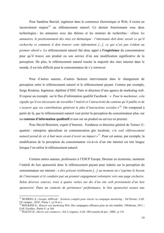 Pour Sandrine Burriel, ingénieur dans le commerce électronique et Web, il existe un
inconvénient majeur15 au référencement naturel. Ce dernier fonctionnant sous deux
technologies : les annuaires avec des thèmes et les moteurs de recherches : «Dans les
annuaires, le positionnement des sites est thématique : l’internaute doit donc savoir ce qu’il
recherche et comment il doit trouver cette information [...], ce qui n’est pas évident au
premier abord ». Le référencement naturel fait donc appel à l’expérience du consommateur
pour qu’il trouve son produit ou son service d’où une modification significative de la
perception. De plus, le référencement naturel touche la majorité des sites internet dans le
monde, il est très difficile pour le consommateur de s’y retrouver.


        Pour d’autres auteurs, d’autres facteurs interviennent dans le changement de
perception entre le référencement naturel et le référencement payant. Comme par exemple,
Serge Roukine, Ingénieur, diplômé d’HEC Paris et directeur d’une agence de marketing web.
Il expose un exemple sur le flux d’information qualifié Facebook : « Pour le marketeur, cela
signifie qu’il est nécessaire de travailler l’intérêt et l’attractivité du contenu qu’il publie et de
s’assurer que ses contributions génèrent le plus d’interactions sociales »16. On comprend à
partir de là, que le référencement naturel veut porter la perception du consommateur plus, sur
un contenu d’information qualitatif et non sur un produit ou service en premier.
        Pour David Boissinot, expert d’Internet, Fondateur et directeur général de Temeo/ E-
quartier : entreprise spécialisée en communication géo localisée, « le seul référencement
naturel prend de six à huit mois avant d’avoir un impact »17. Pour cet auteur, par exemple, la
modification de la perception du consommateur vis-à-vis d’un site internet est très longue
lorsque l’on utilise le référencement naturel.


        Certains autres auteurs, professeurs à l’ESCP Europe, Docteur en économie, montrent
l’intérêt du lien sponsorisé donc le référencement payant pour induire sur la perception du
consommateur sur internet : « être présent visiblement [...] au moment où s’exprime le besoin
de l’internaute et le conduire par un premier engagement volontaire vers une page exclusive.
Selon diverses sources, trois à quatre visites sur dix d’un site web proviennent d’un lien
sponsorisé. Dans un contexte de pertinence/ performance, le lien sponsorisé assure une


15
   BURRIEL.S ; Google AdWords : Scénario complet pour réussir sa campagne marketing ; Ed Person ; Coll.
LE campus ; 2010 ; Partie 1 ; p 34 et s.
16
   ROUKINE.S ; Réussir son marketing Web, Des campagnes efficaces pour un site rentable, 19Editions, 2011 ;
Coll. Eyrolles ; Partie 9 ; p 184.
17
   PIALOT.D ; Ouvrir son commerce ; Ed. L’express ; Coll. 100 conseils de pro ; 2006 ; p 118.

                                                                                                        19
 