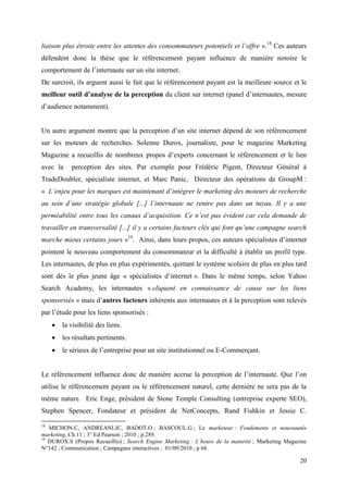 liaison plus étroite entre les attentes des consommateurs potentiels et l’offre ».18 Ces auteurs
défendent donc la thèse que le référencement payant influence de manière notoire le
comportement de l’internaute sur un site internet.
De surcroit, ils arguent aussi le fait que le référencement payant est la meilleure source et le
meilleur outil d’analyse de la perception du client sur internet (panel d’internautes, mesure
d’audience notamment).


Un autre argument montre que la perception d’un site internet dépend de son référencement
sur les moteurs de recherches. Solenne Durox, journaliste, pour le magazine Marketing
Magazine a recueillis de nombreux propos d’experts concernant le référencement et le lien
avec la     perception des sites. Par exemple pour Frédéric Pigent, Directeur Général à
TradeDoubler, spécialiste internet, et Marc Panic, Directeur des opérations de GroupM :
« L’enjeu pour les marques est maintenant d’intégrer le marketing des moteurs de recherche
au sein d’une stratégie globale [...] l’internaute ne rentre pas dans un tuyau. Il y a une
perméabilité entre tous les canaux d’acquisition. Ce n’est pas évident car cela demande de
travailler en transversalité [...] il y a certains facteurs clés qui font qu’une campagne search
marche mieux certains jours »19. Ainsi, dans leurs propos, ces auteurs spécialistes d’internet
pointent le nouveau comportement du consommateur et la difficulté à établir un profil type.
Les internautes, de plus en plus expérimentés, quittant le système scolaire de plus en plus tard
sont dès le plus jeune âge « spécialistes d’internet ». Dans le même temps, selon Yahoo
Search Academy, les internautes « cliquent en connaissance de cause sur les liens
sponsorisés » mais d’autres facteurs inhérents aux internautes et à la perception sont relevés
par l’étude pour les liens sponsorisés :
        la visibilité des liens.
        les résultats pertinents.
        le sérieux de l’entreprise pour un site institutionnel ou E-Commerçant.


Le référencement influence donc de manière accrue la perception de l’internaute. Que l’on
utilise le référencement payant ou le référencement naturel, cette dernière ne sera pas de la
même nature. Eric Enge, président de Stone Temple Consulting (entreprise experte SEO),
Stephen Spencer, Fondateur et président de NetConcepts, Rand Fishkin et Jessie C.

18
   MICHON.C, ANDREANI.JC, BADOT.O ; BASCOUL.G ; Le marketeur : Fondements et nouveautés
marketing, Ch.11 ; 3° Ed Pearson ; 2010 ; p.289.
19
   DUROX.S (Propos Recueillis) ; Search Engine Marketing : L’heure de la maturité ; Marketing Magazine
N°142 ; Communication ; Campagnes interactives ; 01/09/2010 ; p 68.

                                                                                                   20
 