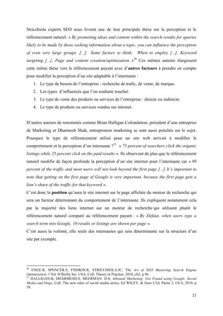 Stricchiola experts SEO nous livrent une de leur principale thèse sur la perception et le
référencement naturel. « By promoting ideas and content within the search results for queries
likely to be made by those seeking information about a topic, you can influence the perception
of even very large groups [...] Some factors to think: When to employ [...], Keyword
targeting [...], Page and content creation/optimization. »20 Ces mêmes auteurs élargissent
cette même thèse vers le référencement payant avec d’autres facteurs à prendre en compte
pour modifier la perception d’un site adaptable à l’internaute :
     1. Le type de besoin de l’entreprise : recherche de trafic, de vente, de marque.
     2. Les types d’influencés que l’on souhaite toucher.
     3. Le type de vente des produits ou services de l’entreprise : directe ou indirecte.
     4. Le type de produits ou services vendus sur internet.


D’autres auteurs de renommés comme Brian Halligan Cofondateur, président d’une entreprise
de Marketing et Dharmesh Shah, entrepreneur marketing se sont aussi penchés sur le sujet.
Pourquoi le type de référencement utilisé pour un site web arrivait à modifier le
comportement et la perception d’un internaute ?21 « 75 percent of searchers click the organic
listings while 25 percent click on the paid results ». Ils observent de plus que le référencement
naturel modifie de façon profonde la perception d’un site internet pour l’internaute car « 89
percent of the traffic and most users will not look beyond the first page [...] It’s important to
note that getting on the first page of Google is very important, because the first page gets a
lion’s share of the traffic for that keyword ».
C’est donc la position qu’aura le site internet sur la page affichée du moteur de recherche qui
sera un facteur déterminant du comportement de l’internaute. Ils expliquent notamment cela
par la majorité des liens internet sur un moteur de recherche qui utilisent plutôt le
référencement naturel comparé au référencement payant : « By Defaut, when users type a
search term into Google, 10 results or listings are shown per page ».
C’est aussi la volonté, elle seule des internautes qui sera déterminante sur la structure d’un
site par exemple.




20
    ENGE.R, SPENCER.S, FISHKIN.R, STRICCHIOLA.JC; The Art of SEO Mastering Search Engine
Optimization; 1°Ed. O’Reilly Inc. USA, Coll. Theory in Practice, 2010, ch3, p 96.
21
   HALLIGAN.B, DHARMESH.S, MEERMAN. D.S; Inbound Marketing: Get Found using Google, Social
Media and blogs, Coll. The new rules of social media series, Ed WILEY. & Sons LTd, Partie 2, Ch 6; 2010; p
58.

                                                                                                       21
 