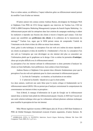 Pour ce même auteur, en définitive, l’aspect séduction grâce au référencement naturel permet
de modifier l’acte d’achat sur internet.


       D’autres auteurs très connus comme Andreas Ramos, développeur de Stratégies Web
et Stéphanie Cota PDG de CCG Group rapporte une interview de Yuchun Lee, CEO de
UNICA (IBM Enterprise Marketing Management) à propos du Search Engine Marketing : Le
référencement payant aide les entreprises dans leur création de campagne marketing et aident
les marketers à répondre aux besoins des clients à travers n’importe quel canaux. Cela leur
assure une sensibilité aux préférences des clients et la cohérence de la transmission du
message.24 Yuchun Lee, argue que le SEM permet mieux de comprendre l’intérêt de
l’internaute ou du client et donc de cibler au mieux leurs attentes.
Ainsi, grâce à cette technique, le concepteur d’un site web est à même de mieux répondre à
ses clients ou prospects et donc de modifier le « fondamental » d’un site. Le concepteur d’un
site web ou l’entreprise qui veut développer un site internet doit plus se concentrer sur
l’information plutôt que le graphisme ou le design. Cela va même lui permettre d’anticiper,
chose qui est plus difficile avec le référencement naturel.
La perception d’un site internet utilisant le référencement va donc permettre d’analyser les
clients sur leurs habitudes, leurs préférences, leurs achats et leurs historiques.
       Andreas Ramos et Stéphanie Cota ajoutent deux éléments fondamentaux pour que la
perception d’un site web soit optimisée pour le client concernant le référencement payant :
            1. Les buts de l’entreprise : sa situation, sa localisation et son métier.
            2. L’achat de la clientèle : Quand est ce que le client achète.
Les deux auteurs, soulèvent une autre thèse pour le moins critique et fondamentale sur le
référencement naturel (SEO). Elle ne permet pas d’analyser correctement le comportement du
consommateur sur internet et donc sa perception :
       Tout d’abord, le manque d’information de la part de Google sur le référencement
naturel donc ce dernier traite plutôt du référencement payant. Ensuite, le SEO met l’accent sur
une seule solution technique alors que les webmasters utilisent plusieurs solutions techniques
pour modifier la perception de leur site internet.


       Mike Moran ingénieur reconnu à IBM depuis plus de 20 ans et Bill Hunt fondateur et
PDG de Global Strategies International avancent d’autres arguments, d’autres facteurs. Ils

24
  ANDREAS.R; COTA. S; YUCHUN.L Interview; Search Engine Marketing; Osborne/ Mc Graw Hill
Companies/ Tech, 2009, Ch. 1; p 21 et s.

                                                                                              23
 