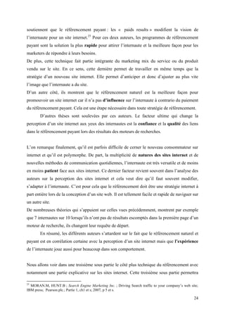 soutiennent que le référencement payant : les « paids results » modifient la vision de
l’internaute pour un site internet.25 Pour ces deux auteurs, les programmes de référencement
payant sont la solution la plus rapide pour attirer l’internaute et la meilleure façon pour les
marketers de répondre à leurs besoins.
De plus, cette technique fait partie intégrante du marketing mix du service ou du produit
vendu sur le site. En ce sens, cette dernière permet de travailler en même temps que la
stratégie d’un nouveau site internet. Elle permet d’anticiper et donc d’ajuster au plus vite
l’image que l’internaute a du site.
D’un autre côté, ils montrent que le référencement naturel est la meilleure façon pour
promouvoir un site internet car il n’a pas d’influence sur l’internaute à contrario du paiement
du référencement payant. Cela est une étape nécessaire dans toute stratégie de référencement.
        D’autres thèses sont soulevées par ces auteurs. Le facteur ultime qui change la
perception d’un site internet aux yeux des internautes est la confiance et la qualité des liens
dans le référencement payant lors des résultats des moteurs de recherches.


L’on remarque finalement, qu’il est parfois difficile de cerner le nouveau consommateur sur
internet et qu’il est polymorphe. De part, la multiplicité de natures des sites internet et de
nouvelles méthodes de communication quotidiennes, l’internaute est très versatile et de moins
en moins patient face aux sites internet. Ce dernier facteur revient souvent dans l’analyse des
auteurs sur la perception des sites internet et cela veut dire qu’il faut souvent modifier,
s’adapter à l’internaute. C’est pour cela que le référencement doit être une stratégie internet à
part entière lors de la conception d’un site web. Il est tellement facile et rapide de naviguer sur
un autre site.
De nombreuses théories qui s’appuient sur celles vues précédemment, montrent par exemple
que 7 internautes sur 10 lorsqu’ils n’ont pas de résultats escomptés dans la première page d’un
moteur de recherche, ils changent leur requête de départ.
        En résumé, les différents auteurs s’attardent sur le fait que le référencement naturel et
payant est en corrélation certaine avec la perception d’un site internet mais que l’expérience
de l’internaute joue aussi pour beaucoup dans son comportement.


Nous allons voir dans une troisième sous partie le côté plus technique du référencement avec
notamment une partie explicative sur les sites internet. Cette troisième sous partie permettra

25
  MORAN.M, HUNT.B ; Search Engine Marketing Inc. ; Driving Search traffic to your company’s web site;
IBM press; Pearson plc.; Partie 1, ch1 et s; 2007, p 5 et s.

                                                                                                  24
 