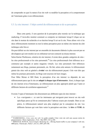 de comprendre en quoi la nature d’un site web va modifier la perception et le comportement
de l’internaute grâce à son référencement.



I.3. Le site internet : l’objet central du référencement et de sa perception.



         Dans cette partie, il sera question de la perception plus tournée sur la technique que
marketing. C’est-à-dire montrer comment se comporte un internaute lorsqu’il clique sur un
site dans le moteur de recherche et sa réaction lorsqu’il est sur le site. Nous allons voir si les
deux référencements montrent ou non la même perception pour un même site internet du côté
technique cette fois-ci.
On peut définir un site internet par un ensemble de documents élaborés le plus souvent par un
développeur qui sont stockés sur un ordinateur-serveur connecté au réseau internet.
Selon Karine Warbesson, créatrice de site internet, il existe deux grandes catégories de sites :
les sites professionnels et les sites personnels.26 Les sites professionnels font référence au e-
commerce par exemple et autres magasins virtuels. Les sites personnels font références
notamment aux blogs, journaux personnels, etc. De fait, selon cette auteure, le référencement
gratuit des sites web en général a évolué vers du référencement payant. Cela veut dire que
même les journaux personnels, les blogs sont soucieux de leurs images.
Pour Mike Moran et Bill Hunt, la perception d’un site internet va dépendre de son
référencement parce que le site est adapté à chaque type d’internautes. Ainsi, à chaque type
de site internet et/ou d’internautes, un référencement est plus approprié plutôt que l’autre et
différents facteurs de corrélation apparaissent.27


Il existe 3 types d’internautes liés directement aux différents types de sites internet :
        Les « naviguants » : ce sont les internautes qui naviguent pour trouver un site web
         spécifique parce qu’ils ne connaissent plus l’adresse exacte par exemple. Dans ce cas
         précis, le référencement naturel sera plus employé par le concepteur du site. Les
         différents facteurs qui vont faire varier la perception sont donc : le titre et l’URL de




26
   WARBESSON.K ; Créez votre site web ; Le guide complet, Créez votre site web sans aucune notion de
programmation ; Micro Application ; 4°ed ; Mai 2009 ; Ch7, p 290.
27
   MORAN.M, HUNT.B ; Search Engine Marketing Inc. ; Driving Search traffic to your company’s web site;
IBM press; Pearson plc.; Partie 1, ch1 et s; 2007; p95-100.

                                                                                                   25
 