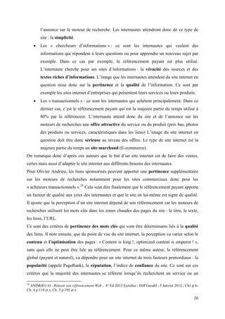 l’annonce sur le moteur de recherche. Les internautes attendront donc de ce type de
         site : la simplicité.
        Les « chercheurs d’informations » : ce sont les internautes qui veulent des
         informations qui répondent à leurs questions ou pour apprendre un nouveau sujet par
         exemple. Dans ce cas par exemple, le référencement payant est plus utilisé.
         L’internaute cherche pour ses sites d’informations : la véracité des sources et des
         textes riches d’informations. L’image que les internautes attendent du site internet en
         question mise donc sur la pertinence et la qualité de l’information. Ce sont par
         exemple les sites internet d’entreprises qui présentent leurs services ou leurs produits.
        Les « transactionnels » : ce sont les internautes qui achètent principalement. Dans ce
         dernier cas, c’est le référencement payant qui est la majeure partie du temps utilisé à
         80% par le référenceur. L’internaute attend donc du site et de l’annonce sur les
         moteurs de recherches une offre attractive du service ou du produit (prix bas, photos
         des produits ou services, caractéristiques dans les liens) L’image du site internet en
         question doit être donc sérieuse au niveau des offres. Le type de site internet est la
         majeure partie du temps un site marchand (E-commerce).
On remarque donc d’aprés ces auteurs que le but d’un site internet est de faire des ventes,
certes mais aussi d’adapter le site internet aux différents besoins des internautes.
Pour Olivier Andrieu, les liens sponsorisés peuvent apporter une pertinence supplémentaire
sur les moteurs de recherches notamment pour les sites commerciaux donc pour les
« acheteurs transactionnels ».28 Cela veut dire finalement que le référencement payant apporte
un facteur de qualité aux yeux des internautes et que le site en lui-même est signe de qualité.
Il ajoute que la perception d’un site internet dépend de son référencement car les moteurs de
recherches utilisent les mots clés dans les zones chaudes des pages du site : le titre, le texte,
les liens, l’URL.
Ce sont des critères de pertinence des mots clés qui vont être déterminants liés à la qualité
des liens. Il note ensuite, que du point de vue du site internet, la perception va varier selon le
contenu et l’optimisation des pages : « Content is king !, optimized content is emperor ! »,
sans quoi elle ne peut être liée au référencement. Pour ce même auteur, le référencement
global (payant et naturel), va dépendre pour un site internet de trois facteurs primordiaux : la
popularité (appelé PageRank), la réputation, l’indice de confiance du site. Ce sont sur ces
critères que la majorité des internautes se référent lorsqu’ils recherchent un service ou un

28
 ANDRIEU.O ; Réussir son référencement Web ; 4° Ed 2012 Eyrolles ; Diff Geodif ; 5 Janvier 2012 ; Ch1 p 6-
Ch. 4 p 119 et s, Ch. 5 p 192 et s.

                                                                                                       26
 
