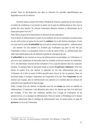produit. Nous ne développerons pas dans ce mémoire les procédés algorithmiques qui
dépendent aussi de ces derniers.


           D’autres auteurs comme Elie Sloïm, Président de Temesis, qualiticien de sites internet,
et maître de conférences s’est penché en partie sur le sujet du référencement en lien avec la
qualité des sites internet. Ils relèvent notamment plusieurs facteurs et déterminants de la
bonne perception d’un site.29
Nous allons essayer de les hiérarchiser en fonction de leur importance.
Tout d’abord, le référencement va jouer sur la confiance qu’ont les utilisateurs d’internet pour
un site web et pour cet auteur de nos jours la confiance est un des facteurs principaux. Il met
en avant aussi le terme d’utilisabilité qui est le pivot central entre perception – référencement
– site internet. Un site internet n’a d’intérêt que l’utilisation qui peut en être fait par
l’internaute et donc à sa perception sinon il n’a pas de raison d’être. Le référencement doit
aider entre qualité perçue du site définitif et qualité de conception du site.
L’utilisabilité du site internet au niveau du référencement est privilégiée car l’utilisateur n’a
pas envie tout simplement de descendre dans les résultats en bas des moteurs de recherches.
25 % des internautes vont tout en bas seulement s’il n’y a pas de réponses dans les 3 premiers
résultats. Il explique dans un deuxième temps la notion d’expérience utilisateur. Pour Elie
Sloïm, la qualité d’un site internet va dépendre de son bon référencement pour que
l’utilisateur ait à faire le moins d’effort possible pour trouver le site en question. Dans un
troisième temps, il souligne l’importance de l’ergonomie d’un site. Plus l’ergonomie du site
internet sera soignée, plus le référencement sera optimisé et le résultat dans les moteurs de
recherches sera significatif en haut de page.
Enfin, l’image d’un site internet va dépendre aussi de son design qui aussi est rattaché au
référencement. L’internaute a une démarche plus active sur internet que face à la télévision
par exemple, il faut donc une cohérence parfaite avec l’image de l’entreprise ou du
produit/service, et sa stratégie de référencement. Pour cet auteur, le Webdesign est le facteur
le moins déterminant dans la stratégie de référencement mais est quand même un gage de
promesse vis-à-vis de l’internaute.




29
     SLOIM.E ; Sites web : Les bonnes pratiques ; Ed Eyrolles ; Coll. Memento ; 3° tirage 2010.

                                                                                                  27
 