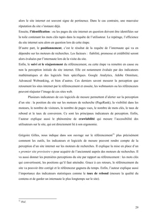 alors le site internet est souvent signe de pertinence. Dans le cas contraire, une mauvaise
réputation du site s’instaure déjà.
Ensuite, l’identification : ou les pages du site internet en question doivent être identifiées sur
la toile contenant les mots clés tapés dans la requête de l’utilisateur. Le repérage, l’efficience
du site internet sera alors en question lors de cette étape.
D’autre part, le positionnement, c’est le résultat de la requête de l’internaute qui va en
dépendre sur les moteurs de recherches. Les facteurs : fiabilité, promesse et crédibilité seront
alors évaluées par l’internaute lors de la visite du site.
Enfin, le suivi et le réajustement du référencement, ou cette étape va remettre en cause ou
non la perception initiale du site internet. Elle est notamment évaluée par des indicateurs
mathématiques et des logiciels bien spécifiques. Google Analytics, Adobe Omniture,
Advanced Webranking, et bien d’autres. Ces derniers savent mesurer la perception que
retournent les sites internet par le référencement et ensuite, les webmasters ou les référenceurs
peuvent réajuster l’image de ces sites web.
             Plusieurs indicateurs de ces logiciels de mesure permettent d’alerter sur la perception
d’un site : la position du site sur les moteurs de recherche (PageRank), la visibilité dans les
moteurs, le nombre de visiteurs, le nombre de pages vues, le nombre de mots clés, le taux de
rebond et le taux de conversion. Ce sont les principaux indicateurs de perception. Enfin,
l’auteur explique aussi le phénomène de crawlabilité qui mesure l’accessibilité des
utilisateurs sur le site, qui est directement lié à son ergonomie.


Grégoire Gilles, nous indique dans son ouvrage sur le référencement31 plus précisément
comment les outils, les indicateurs et logiciels de mesure peuvent rendre compte de la
perception d’un site internet sur les moteurs de recherches. Il explique la mise en place d’un
« premier site provisoire » pour acquérir de l’ancienneté auprès des moteurs de recherches. Il
va aussi donner les premières perceptions du site par rapport au référencement : les mots clés
qui convertissent, les positions qu’il faut atteindre. Grace à ces retours, le référencement du
site va pouvoir être corrigé et le référenceur gagnera du temps. Enfin, l’auteur explique aussi
l’importance des indicateurs statistiques comme le taux de rebond (mesure la qualité du
contenu et de garder un internaute le plus longtemps sur le site).




31
     Ibid.

                                                                                                 29
 