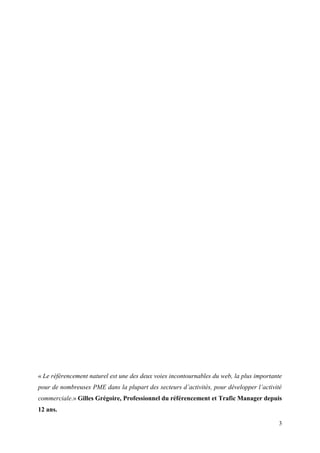 « Le référencement naturel est une des deux voies incontournables du web, la plus importante
pour de nombreuses PME dans la plupart des secteurs d’activités, pour développer l’activité
commerciale.» Gilles Grégoire, Professionnel du référencement et Trafic Manager depuis
12 ans.

                                                                                          3
 