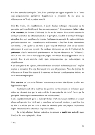 Ces deux approches de Grégoire Gilles, l’une systémique par rapport au premier site et l’autre
socio-comportementale permettront d’appréhender la perception du site grâce au
référencement (qu’il soit payant ou naturel).


Pour Elie Sloïm, cité précédemment, il existe d’autres techniques d’évaluation de la
perception qu’il nous fait découvrir dans son même ouvrage.32 Selon cet auteur, l’observation
d’un internaute en situation d’utilisation du site sur les moteurs de recherche constitue la
meilleure évaluation du référencement et de la perception. En effet, la meilleure technique
dépend de deux tests spécifiques. Le premier, l’utilisateur va accomplir des taches prédéfinies
par le concepteur du site. Le deuxième test ou l’internaute va être libre de tous mouvements
sur internet. C’est à partir de ces tests là que l’on peut déterminer selon lui les facteurs
déterminants à savoir par exemple : la confiance (hochement de tête de l’utilisateur), la
pertinence et/ou le bon/mauvais positionnement sur internet (étonnement de l’utilisateur),
etc. Ces tests sont à faire le plus tôt possible, le plus souvent lors du développement du site. Il
procède donc à une approche plutôt socio comportementale que mathématiques ou
algorithmiques.
C’est donc grâce à des logiciels, outils statistiques, indicateurs mathématiques que l’on peut
évaluer la perception d’un site directement lié à son référencement. Ainsi, la stratégie de
référencement dépend directement de la nature du site internet, ce qui permet de réajuster au
fur et à mesure sa perception.


Pour conclure sur cette revue littéraire, nous avons pu recenser des réponses précises aux
hypothèses de départ.
             Finalement quel est la meilleure des positions sur les moteurs de recherches pour
attirer les clients et ainsi par la suite modifier la perception du site web ? Est-ce que la
perception du site dépend véritablement de son référencement ?
L’on a vu précédemment, que si le même produit est offert par plusieurs vendeurs, le visiteur
clique sur le premier lien, voit le prix et puis clique sur le second, troisième, et quatrième lien
de pubs si le prix est plus bas. Avec le temps, on remarque qu’ils vont jusqu’au cinquième et
le prix est le même et ils achètent au cinquième vendeur.
             De ce fait, plusieurs facteurs rentrent en jeu comme la qualité des mots clés dans
l’analyse des mots tapés par les clients.


32
     Ibid.

                                                                                                30
 