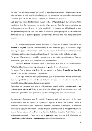 De plus, l’on sait maintenant qu’environ 85 % des clics provenant du référencement payant
sont sur la gauche, cela veut dire que la majorité des internautes font des recherches mais pas
forcément pour acheter. En somme, ils ne font pas attention aux publicités.
Cela pour une raison fondamentale, chacun voit 35 000 produits par jour environ, 10000
publicités, donc les internautes ont appris à les ignorer. Dans le jargon marketing du
référencement, on appelle cela : la cécité publicitaire. Ils ignorent les publicités qui ne sont
pas pertinentes pour eux. Cela veut dire d’un autre côté que la perception du site internet va
dépendre non de la publicité payante (référencement payant) mais plus du référencement
naturel.


       Le référencement payant permet finalement d’afficher sur le moteur de recherche un
produit et un prix face aux consommateurs et donc attirer les yeux de l’acheteur : l’eye
tracking. Ce type de référencement serait donc plus destiné à attirer vers son site internet des
clients déjà qualifiés, qui connaissent l’existence de l’entreprise ou les produits/ services.
Ce type de référencement va modifier complétement la perception du site internet en fonction
de son type : qu’il soit officiel, informationnel, transactionnel.
       Plusieurs facteurs reviennent entre la perception d’un site et son référencement :
l’effet de séduction des sites, la pertinence et la qualité de ses informations.
En amont, c’est le facteur prix du service ou produit et le facteur de qualité du lien. Ces
facteurs vont amener l’internaute à choisir le site.
       L’on a pu remarquer aussi précédemment que le référencement payant semble donc
être plus qualitatif et amènent des résultats très rapides pour un site internet d’où la
possibilité de modifier très rapidement sa perception.
Cependant, on remarque aussi que le référencement naturel semble complémentaires au
référencement payant, différent et voire prioritaire selon le type de site internet conçus. 4/5
internautes ignorent les liens sponsorisés (référencement payant) selon certains auteurs.


On remarque finalement, que la première hypothèse qui était de savoir si les deux
référencements sont les mêmes, la réponse est négative. Il existe une différence dans la
technique, sur le fond. Quant à la seconde hypothèse concernant la perception, on remarque
aussi que les deux référencement n’ont pas toujours les mêmes buts et ne dépendent pas des
mêmes facteurs de perception. L’un mise plutôt sur l’effet de séduction, l’utilisabilité pour le
référencement naturel.     L’autre mise sur la pertinence des liens et de l’information ou
l’expérience de l’utilisateur, la confiance pour le référencement payant.

                                                                                                 31
 