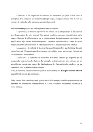 Cependant, Il est important de maitriser le compromis qui peut exister entre la
conception d’un site pour les internautes (design soigné, navigation rapide etc.) et pour les
moteurs de recherche (côté technique, algorithmique, etc.).


Plusieurs limites peuvent être émises pour cette revue littéraire :
        La première : la difficulté de trouver des auteurs sur le référencement et de concilier
avec la perception des sites internet. Bien que de nombreux ouvrages puissent traiter sur le
thème d’internet, le référencement ou le comportement du consommateur sut internet, la
spécificité du sujet est une limite conséquente. Le sujet est souvent traité de l’un ou de l’autre
référencement mais très rarement du référencement avec la perception des sites internet.
        La deuxième : la volonté de théoriser la revue littéraire alors que le thème du sujet
traite d’internet. Elle occulte peut être trop souvent les blogs perso, les journaux élaborés par
des référenceurs indépendants.
        La troisième : la recherche non exhaustive de la revue littéraire qui ne permet pas de
comprendre toujours tous les facteurs. Par exemple, un internaute sera plus intéressé par un
site référencé payant et/ou naturel. La focalisation sur les facteurs les plus employés par les
théoriciens a été la priorité dans ce mémoire.
Ainsi, la meilleure solution commune que l’on puisse en tirer est d’adapter son site internet
aux différents besoins des internautes.


Nous verrons donc dans la seconde grande partie si les analyses quantitatives et qualitatives
apportent des informations supplémentaires et si elles valident ou non certains facteurs de la
revue littéraire.




                                                                                               32
 
