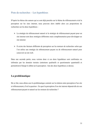 Piste de recherches – Les hypothèses


D’après les thèses des auteurs qui se sont déjà penchés sur le thème du référencement et de la
perception sur les sites internet, nous pouvons alors établir alors ces propositions de
recherches sur les deux hypothèses :


    La stratégie de référencement naturel et la stratégie de référencement payant pour un
       site internet sont deux stratégies différentes mais complémentaires pour développer un
       site internet.


    Il existe des facteurs différents de perception sur les moteurs de recherches selon que
       l’on utilise une stratégie de référencement payant ou de référencement naturel pour
       concevoir un site web.


Dans une seconde partie, nous verrons donc si ces deux hypothèses sont confirmées ou
infirmées par les données terrains (entretiens qualitatifs et questionnaire quantitatif) et
permettront d’élargir le débat sur la perception : lien des deux hypothèses ci-dessus.




La problématique

De ce fait, nous allons axer la problématique centrale sur la relation entre perception d’un site
et référencement, d’où la question : En quoi la perception d’un site internet dépend-elle de son
référencement payant et naturel sur les moteurs de recherches ?




                                                                                              33
 