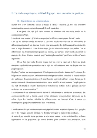 II. Le cadre empirique et méthodologique : vers une mise en pratique

       II.1.Présentation du terrain d’étude
Durant mes deux dernières années d’études à l’ISEG Toulouse, je me suis concentré
uniquement sur mon projet professionnel : le web marketing.
       C’est pour cela, que j’ai voulu orienter ce mémoire vers une étude précise de la
communication Web.
L’année de mon master 1, j’ai fait un stage dans le référencement payant durant 5 mois.
Lors de ma dernière année de master 2, j’ai donc voulu travailler sur un autre thème le
référencement naturel, un stage de 6 mois pour comprendre les différences et les similarités
avec le stage du master 1. Lors de ces stages, je me suis rendu compte que parfois l’on ne
différenciait pas le référencement payant du naturel, que certains intervenants discernait au
contraire les deux, d’autres montrait que l’un était plus qualitatif que l’autre et bien d’autres
arguments.
       De ce fait, j’ai voulu de mon propre chef en avoir le cœur net et faire une étude
complète : qualitative et quantitative sur le sujet du référencement pour me forger ainsi ma
propre opinion.
De plus, j’y ai vu une autre opportunité d’étude pour mon mémoire à cause de l’explosion des
blogs et des réseaux sociaux. De nombreuses entreprises veulent connaitre la recette miracle
des techniques de communication web pour booster leur trafic et leurs ventes. Est-ce-que le
comportement de l’internaute-consommateur va se modifier si une annonce Google pour un
site web est affiché en « haut » du moteur de recherche ou en bas ? Est-ce que cela va avoir
un impact sur le consommateur ?
Le fondement de ce mémoire sera de savoir si véritablement il existe des différences, des
complémentarités sur le thème. Aussi, si les internautes-consommateurs perçoivent de la
même façon les résultats affichés du référencement sur Internet. C’est à toutes ces
interrogations que j’ai voulu répondre dans ce mémoire.


L’étude exhaustive par recensement sur une population étant trop contraignante alors que plus
des ¾ des Français utilisent Internet, j’ai décidé d’appliquer la méthode des sondages.
A partir de ce postulat, deux questions se sont donc posées : avoir un échantillon suffisant
représentatif de la population qui utilise Internet pour connaitre leur perception, leurs



                                                                                              34
 