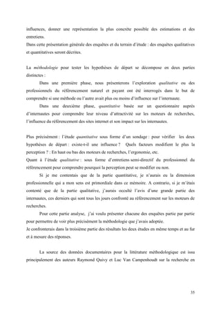 influences, donner une représentation la plus concrète possible des estimations et des
entretiens.
Dans cette présentation générale des enquêtes et du terrain d’étude : des enquêtes qualitatives
et quantitatives seront décrites.


La méthodologie pour tester les hypothèses de départ se décompose en deux parties
distinctes :
        Dans une première phase, nous présenterons l’exploration qualitative ou des
professionnels du référencement naturel et payant ont été interrogés dans le but de
comprendre si une méthode ou l’autre avait plus ou moins d’influence sur l’internaute.
        Dans une deuxième phase, quantitative basée sur un questionnaire auprès
d’internautes pour comprendre leur niveau d’attractivité sur les moteurs de recherches,
l’influence du référencement des sites internet et son impact sur les internautes.


Plus précisément : l’étude quantitative sous forme d’un sondage : pour vérifier les deux
hypothèses de départ : existe-t-il une influence ?       Quels facteurs modifient le plus la
perception ? : En haut ou bas des moteurs de recherches, l’ergonomie, etc.
Quant à l’étude qualitative : sous forme d’entretiens semi-directif du professionnel du
référencement pour comprendre pourquoi la perception peut se modifier ou non.
        Si je me contentais que de la partie quantitative, je n’aurais eu la dimension
professionnelle qui a mon sens est primordiale dans ce mémoire. A contrario, si je m’étais
contenté que de la partie qualitative, j’aurais occulté l’avis d’une grande partie des
internautes, ces derniers qui sont tous les jours confronté au référencement sur les moteurs de
recherches.
        Pour cette partie analyse, j’ai voulu présenter chacune des enquêtes partie par partie
pour permettre de voir plus précisément la méthodologie que j’avais adoptée.
Je confronterais dans la troisième partie des résultats les deux études en même temps et au fur
et à mesure des réponses.


        La source des données documentaires pour la littérature méthodologique est issu
principalement des auteurs Raymond Quivy et Luc Van Campenhoudt sur la recherche en




                                                                                            35
 