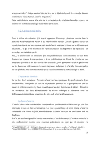 sciences sociales33. J’ai pu aussi m’aider du livre sur la Méthodologie de la recherche, Réussir
son mémoire ou sa thèse en sciences de gestion.34
Cette méthodologie pourra à la suite de la présentation des résultats d’enquêtes prouver ou
infirmer les hypothèses et élargir notre thème par la suite.


          II.2. La phase qualitative


Pour le thème du mémoire, j’ai trouvé opportun d’interroger plusieurs experts dans le
domaine du référencement payant et du référencement naturel. Cela m’a permis d’avoir un
regard plus aiguisé sur leurs travaux mais aussi d’avoir un regard critique sur le référencement
en général. J’ai pu avoir désormais des réponses précises aux hypothèses de départ que l’on
verra dans une troisième partie.
Plus, j’ai évolué dans les entretiens, plus ma problématique s’est concentrée sur des items
fructueux en réponse à mes questions et à ma problématique de départ. Le principe de mes
entretiens qualitatifs s’est basé sur la semi-directivité, pour permettre d’aller en profondeur
sur les thèmes du référencement. Le sujet étant assez technique, il m’a fallu être assez précis
sur les questions pour faire ressortir ce que je voulais démontrer et surtout élargir le débat.


          L’objectif des entretiens
Le but lors des 3 entretiens : Permettre d’analyser les expériences des professionnels, leurs
interprétations, leurs points de vue sur un problème précis qu’est la perception des sites au
travers le référencement web. Deux objectifs pour les deux hypothèses de départ : démontrer
les différences des deux référencements au niveau technique et démontrer aussi les
différences et similarités de perception des sites web selon le référencement.


          Le champ d’analyse
L’unité d’observation des entretiens correspond aux professionnels/référenceurs qui vont être
interrogés et non en tant qu’entreprise. La zone géographique de mon champ d’analyse
correspond à la France et plus particulièrement Toulouse car tous les interviewés sont de
Toulouse.
Je n’ai pas voulu m’éparpiller lors de mes enquêtes, c’est-à-dire essayé d’avoir un mémoire le
plus professionnel possible pour examiner précisément un sujet qui est singulier : le

33
     CAMPENHOUDT L.V ; QUIVY.R ; Manuel de recherche en sciences sociales ; 4°ed Dunod ; Juin 2011.
34
     GAVARD-PERRET M.L, GOTTELAND ; Méthodologie de la recherche; Ed Pearson ; Août 2008.

                                                                                                      36
 