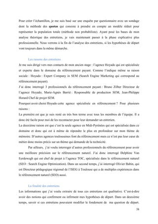 Pour créer l’échantillon, je me suis basé sur une enquête par questionnaire avec un sondage
dont la méthode des quotas qui consiste à prendre en compte un modèle réduit pour
représenter la population totale (méthode non probabiliste). Ayant posé les bases de mon
analyse théorique des entretiens, je vais maintenant passer à la phase explicative plus
professionnelle. Nous verrons à la fin de l’analyse des entretiens, si les hypothèses de départ
vont toujours dans la même démarche.


       Les raisons des entretiens
Je me suis dirigé vers mes contacts de mon ancien stage : l’agence Hoyado qui est spécialisée
et experte dans le domaine du référencement payant. Comme l’indique même sa raison
sociale : Hoyado : Expert Company in SEM (Search Engine Marketing qui correspond au
référencement payant).
J’ai donc interrogé 3 professionnels du référencement payant : Bruno Zilber Directeur de
l’agence Hoyado, Marie-Agnès Barrié : Responsable de production SEM, Jean-Philippe
Horard Chef de projet SEM.
Pourquoi avoir choisi Hoyado cette agence spécialisée en référencement ? Pour plusieurs
raisons :
La première est que je suis resté en très bon terme avec tous les membres de l’équipe. Il a
donc été facile pour moi de les recontacter pour leur demander un entretien.
La deuxième raison est que c’est la seule agence en Midi-Pyrénées qui est spécialisée dans ce
domaine et donc qui est à même de répondre le plus en profondeur sur mon thème de
mémoire. D’autres agences toulousaines font du référencement mais ce n’est pas leur cœur de
métier donc moins précis sur un thème qui demande de la technicité.
       Par ailleurs, j’ai voulu interroger d’autres professionnels du référencement pour avoir
une meilleure précision sur le référencement naturel. J’ai donc interrogé Delphine Van
Eerdewegh qui est chef de projet à l’agence TOC, spécialisée dans le référencement naturel
(SEO : Search Engine Optimization). Dans un second temps, j’ai interrogé Olivier Babin, qui
est Directeur pédagogique régional de l’ISEG à Toulouse qui a de multiples expériences dans
le référencement naturel (SEO) aussi.


       La finalité des entretiens
Les informations que j’ai voulu extraire de tous ces entretiens est qualitative. C’est-à-dire
avoir des notions qui confirment ou infirment mes hypothèses de départ. Dans un deuxième
temps, savoir si ces entretiens pouvaient modifier le fondement de ma question de départ.

                                                                                            38
 