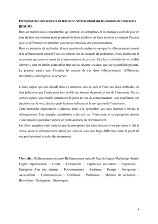Perception des sites internet au travers le référencement sur les moteurs de recherches
RESUME
Dans un marché aussi concurrentiel qu’internet, les entreprises et les marques usent de plus en
plus de leur site internet pour promouvoir leurs produits ou leurs services et mettent l’accent
pour se différencier et atteindre souvent les émotions des consommateurs.
Dans ce mémoire de recherche, il sera question de mettre en exergue le référencement payant
et le référencement naturel d’un site internet sur les moteurs de recherches. Nous étudierons la
perception que peuvent avoir les consommateurs de ceux-ci. Ces deux méthodes de «visibilité
internet » sont en étroite corrélation tant sur les réseaux sociaux, que sur la publicité payante.
Le premier aspect sera d’étudier les natures de ces deux référencements : différences,
similitudes, convergence, divergence.


L’autre aspect qui sera abordé dans ce mémoire sera de voir si l’une des deux méthodes est
plus judicieuse que l’autre pour être visible sur internet du point de vue de l’internaute. Par ce
dernier aspect, sera étudié, notamment le point de vue du consommateur : son expérience, ses
émotions sur le web, étudier quels facteurs influencent la navigation de l’internaute.
Cette recherche exploratoire s’intéresse donc à la perception des sites internet à travers le
référencement. Une enquête quantitative a été axé sur l’internaute et sa perception ajoutée
d’une enquête qualitative auprès de professionnels du référencement.
Les deux enquêtes vont montrer que la perception des sites internet n’est pas toute à fait la
même selon le référencement utilisé par celui-ci avec une large différence entre le point de
vue professionnel et celui des internautes.




Mots clés : Référencement payant- Référencement naturel- Search Engine Marketing- Search
Engine Optimization – Utilité – Utilisabilité – Expérience utilisateur – Ergonomie –
Perception d’un site internet – Positionnement – Audience – Design – Navigation –
Accessibilité – Communication – Confiance – Pertinence – Moteurs de recherche –
Hyperliens – Navigation – Statistiques.




                                                                                                4
 