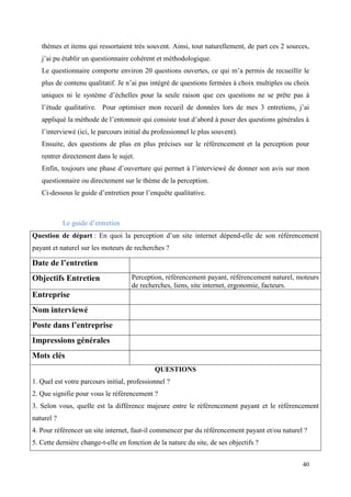 thèmes et items qui ressortaient très souvent. Ainsi, tout naturellement, de part ces 2 sources,
   j’ai pu établir un questionnaire cohérent et méthodologique.
   Le questionnaire comporte environ 20 questions ouvertes, ce qui m’a permis de recueillir le
   plus de contenu qualitatif. Je n’ai pas intégré de questions fermées à choix multiples ou choix
   uniques ni le système d’échelles pour la seule raison que ces questions ne se prête pas à
   l’étude qualitative. Pour optimiser mon recueil de données lors de mes 3 entretiens, j’ai
   appliqué la méthode de l’entonnoir qui consiste tout d’abord à poser des questions générales à
   l’interviewé (ici, le parcours initial du professionnel le plus souvent).
   Ensuite, des questions de plus en plus précises sur le référencement et la perception pour
   rentrer directement dans le sujet.
   Enfin, toujours une phase d’ouverture qui permet à l’interviewé de donner son avis sur mon
   questionnaire ou directement sur le thème de la perception.
   Ci-dessous le guide d’entretien pour l’enquête qualitative.



            Le guide d’entretien
Question de départ : En quoi la perception d’un site internet dépend-elle de son référencement
payant et naturel sur les moteurs de recherches ?

Date de l’entretien
Objectifs Entretien                 Perception, référencement payant, référencement naturel, moteurs
                                    de recherches, liens, site internet, ergonomie, facteurs.
Entreprise
Nom interviewé
Poste dans l’entreprise
Impressions générales
Mots clés
                                             QUESTIONS
1. Quel est votre parcours initial, professionnel ?
2. Que signifie pour vous le référencement ?
3. Selon vous, quelle est la différence majeure entre le référencement payant et le référencement
naturel ?
4. Pour référencer un site internet, faut-il commencer par du référencement payant et/ou naturel ?
5. Cette dernière change-t-elle en fonction de la nature du site, de ses objectifs ?


                                                                                                40
 