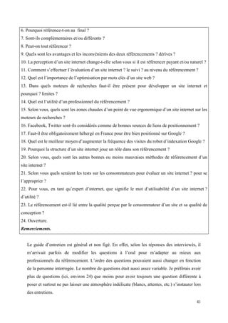 6. Pourquoi référence-t-on au final ?
7. Sont-ils complémentaires et/ou différents ?
8. Peut-on tout référencer ?
9. Quels sont les avantages et les inconvénients des deux référencements ? dérives ?
10. La perception d’un site internet change-t-elle selon vous si il est référencer payant et/ou naturel ?
11. Comment s’effectuer l’évaluation d’un site internet ? le suivi ? au niveau du référencement ?
12. Quel est l’importance de l’optimisation par mots clés d’un site web ?
13. Dans quels moteurs de recherches faut-il être présent pour développer un site internet et
pourquoi ? limites ?
14. Quel est l’utilité d’un professionnel du référencement ?
15. Selon vous, quels sont les zones chaudes d’un point de vue ergonomique d’un site internet sur les
moteurs de recherches ?
16. Facebook, Twitter sont-ils considérés comme de bonnes sources de liens de positionnement ?
17. Faut-il être obligatoirement hébergé en France pour être bien positionné sur Google ?
18. Quel est le meilleur moyen d’augmenter la fréquence des visites du robot d’indexation Google ?
19. Pourquoi la structure d’un site internet joue un rôle dans son référencement ?
20. Selon vous, quels sont les autres bonnes ou moins mauvaises méthodes de référencement d’un
site internet ?
21. Selon vous quels seraient les tests sur les consommateurs pour évaluer un site internet ? pour se
l’approprier ?
22. Pour vous, en tant qu’expert d’internet, que signifie le mot d’utilisabilité d’un site internet ?
d’utilité ?
23. Le référencement est-il lié entre la qualité perçue par le consommateur d’un site et sa qualité de
conception ?
24. Ouverture.
Remerciements.


   Le guide d’entretien est général et non figé. En effet, selon les réponses des interviewés, il
   m’arrivait parfois de modifier les questions à l’oral pour m’adapter au mieux aux
   professionnels du référencement. L’ordre des questions pouvaient aussi changer en fonction
   de la personne interrogée. Le nombre de questions était aussi assez variable. Je préférais avoir
   plus de questions (ici, environ 24) que moins pour avoir toujours une question différente à
   poser et surtout ne pas laisser une atmosphère indélicate (blancs, attentes, etc.) s’instaurer lors
   des entretiens.

                                                                                                   41
 