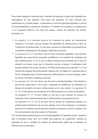 Nous allons expliquer la structure pour l’ensemble des questions en quoi elles répondent aux
interrogations de mon mémoire. Pour poser mes questions, j’ai donc structuré mon
questionnaire en 3 grandes parties : la présentation, le test de la première hypothèse, le test de
la seconde hypothèse, la question de conclusion. A l’intérieur de ces parties, j’ai segmenté par
3 ou 4 questions relatives à des mots clés comme : moteurs de recherche, site internet,
perception, etc.


 La première et la deuxième question de l’entretien ont permis de contextualiser
    l’entretien. C’est-à-dire, pouvoir discuter des généralités du référencement et bien sur
    l’expérience du professionnel. Ce sont deux questions de présentation qui permettent de
    se présenter mutuellement et de partager l’expérience de chacun.
 Les questions de 3 à 9 vont dans le sens de tester la première hypothèse. Cette première
    hypothèse qui a pour but de reconnaitre la différence ou la similarité des techniques des
    deux référencements. Je l’ai ai axé en début d’entretien pour permettre par la suite de
    rebondir sur d’autres sujets que la discussion pouvait m’amener. L’anticipation était
    toujours présente lors de mes entretiens. Il fallait parfois passer de la question 5 à 14 en
    fonction des réponses des professionnels. Sachant cela, j’ai rédigé ces 7 questions dans le
    but de comprendre plus le fonctionnement du référencement au niveau technique, moins
    du côté de l’utilisateur, marketing, internaute.
 Les questions 10 à 23 vont dans le sens de tester la seconde hypothèse. Cette dernière a
    pour but de rentrer dans le vif du sujet : comprendre les différences, les similarités, les
    facteurs de perception des deux référencements sur les sites internet. Les questions 10,
    11, 12, 19 sont relatives au site internet et le référencement avec la notion de perception.
    Les questions 13, 17, 18 pour valider ou non tout ce qui concerne les moteurs de
    recherche et leurs fonctionnements dans le référencement et la perception du site.
    Les questions 14, 15, 16, 20 ont pour but de mesurer de comprendre pourquoi les
    professionnels référencent et de voir leurs attentes vis-à-vis des internautes. Les dernières
    questions de l’entretien sont les questions centrales du mémoire à savoir l’existence d’un
    lien entre perception des sites internes et l’internaute.
J’ai volontairement questionné plus sur la seconde hypothèse (14 questions contre 7 questions
pour la première) parce qu’il m’a semblé plus judicieux de comprendre comment la
perception du site se modifiait en fonction du référencement plutôt que la technique de
référencement en elle-même.

                                                                                               42
 