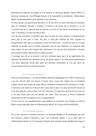 déterminer les réponses du groupe et/ou de chacun. Le Directeur général : Bruno Zilber, Le
directeur commercial : Jean-Philippe Horard, et la responsable de production : Marie-Agnès
Barrié ont répondu présent pour répondre à mes questions.
Ce focus group s’est précisément déroulé le 27 février 2012 et a duré 1h20 dans un restaurant
près de l’entreprise Hoyado à Toulouse. L’endroit a été choisi par le directeur et ce fut
l’occasion lors de ce repas de midi de pouvoir se revoir et ainsi parler en profondeur sur le
sujet. L’entretien s’est donc fait face-à-face.
Lors de mes entretiens, j’ai préféré opter pour la prise de note comparé à l’enregistrement
parce que je suis plus à l’aise. De plus, il était plus difficile de faire accepter un
enregistrement alors que je connaissais un peu les interviewés. La prise de note ne m’a pas
empêché de prendre tous les détails nécessaires lors de mes entretiens. Le restaurant était
assez calme. Ce qui a été d’autant plus intéressant, c’est que les trois interviewés n’avaient
pas toujours la même réponse pour la même question.
L’avantage que j’ai pu en ressortir a été très valorisant parce que j’ai pu appréhender des
réponses très précises aux questions que je me posais depuis 1 an. Mon projet professionnel
s’est donc déterminé encore plus après cet entretien. Finalement, je n’ai pas relevé de
d’inconvénient lors de ce premier entretien.



               2.2. Le deuxième entretien
Pour le second entretien, c’est Olivier Babin, Directeur pédagogique de l’ISEG Toulouse qui
a pu me recevoir dans son bureau à l’école. Nous avions pris rendez-vous un Vendredi
compte tenu de mon emploi du temps libre le vendredi et samedi pour les séminaires à l’école.
L’entretien a été réalisé le 24 février 2012 entre midi et deux. Il a duré environ 40 minutes et
s’est donc déroulé en face à face. Lors de l’interview, j’ai opté aussi pour la prise de note car
il est plus facile pour moi de prendre des notes. Pour ma part, je trouve totalement
impersonnel le fait d’enregistrer avec un magnétophone.
J’ai pu avoir un avis complémentaire mais différent de l’entretien avec Hoyado car Olivier
Babin est plus spécialisé dans le référencement naturel. Je n’ai pas relevé de difficulté.


               2.3. Le troisième entretien
En ce qui concerne le troisième entretien, j’ai interrogé Delphine Van Eerdewegh, qui était
une ancienne salariée d’Hoyado et qui s’est reconvertie depuis 1 an et demi dans le
référencement naturel. Je l’ai rencontré à Hoyado pour quelques temps pendant mon stage et


                                                                                              44
 