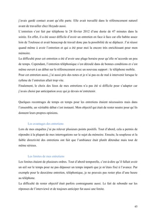 j’avais gardé contact avant qu’elle parte. Elle avait travaillé dans le référencement naturel
avant de travailler chez Hoyado aussi.
L’entretien s’est fait par téléphone le 24 février 2012 d’une durée de 47 minutes dans la
soirée. En effet, il a été assez difficile d’avoir un entretien en face à face car elle habite assez
loin de Toulouse et avait beaucoup de travail donc pas la possibilité de se déplacer. J’ai réussi
quand même à avoir l’entretien et qui a été pour moi la encore très enrichissant pour mon
mémoire.
La difficulté pour cet entretien a été d’avoir une plage horaire pour qu’elle m’accorde un peu
de temps. Cependant, l’entretien téléphonique s’est déroulé dans de bonnes conditions et s’est
même ouvert à un débat sur le référencement avec un nouveau support : le téléphone mobile.
Pour cet entretien aussi, j’ai aussi pris des notes et je n’ai pas eu de mal à intervenir lorsque le
rythme de l’entretien allait trop vite.
Finalement, le choix des lieux de mes entretiens n’a pas été si difficile pour s’adapter car
j’avais choisi par anticipation avec qui je devais m’entretenir.


Quelques recentrages de temps en temps pour les entretiens étaient nécessaires mais dans
l’ensemble, un véritable débat s’est instauré. Mon objectif qui était de rester neutre pour qu’ils
donnent leurs propres opinions.


       Les avantages des entretiens
Lors de mes enquêtes j’ai pu relever plusieurs points positifs. Tout d’abord, cela a permis de
répondre à la plupart de mes interrogations sur le sujet du mémoire. Ensuite, la souplesse et la
faible directivité des entretiens ont fait que l’ambiance était plutôt détendue mais tout de
même sérieux.


       Les limites de mes entretiens
Les limites étaient de plusieurs ordres. Tout d’abord temporelle, c’est-à-dire qu’il fallait avoir
un œil sur le temps pour ne pas dépasser un temps imparti que je m’étais fixé à l’avance. Par
exemple pour le deuxième entretien, téléphonique, je ne pouvais pas rester plus d’une heure
au téléphone.
La difficulté de rester objectif était parfois contraignante aussi. Le fait de rebondir sur les
réponses de l’interviewé et de toujours anticiper fut aussi une limite.




                                                                                                 45
 
