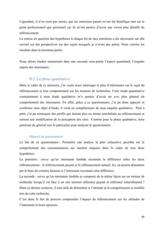 Cependant, il n’en reste pas moins, que les entretiens passés m’ont été bénéfique tant sur le
point professionnel que personnel car ils m’ont permis d’avoir une vision plus détaillé du
référencement.
La remise en question des hypothèses à chaque fin de mes entretiens a été nécessaire car elle
ouvrait sur des perspectives sur des sujets auxquels je n’avais pas pensé. Nous verrons les
résultats dans la troisième partie.


Nous allons étudier maintenant dans une seconde sous-partie l’aspect quantitatif, l’enquête
auprès des internautes.


       II.2. La phase quantitative
Dans le cadre de ce mémoire, j’ai voulu aussi interroger le plus d’internautes sur le sujet du
référencement et leur comportement sur les moteurs de recherches. Cette étude quantitative
contrairement à mon étude qualitative m’a permis d’avoir un avis plus général du
comportement des internautes. En effet, grâce à ce questionnaire, j’ai pu donc appuyer et
confirmer mon objet d’étude, il vient en complétement de mon enquête qualitative. Petit à
petit, j’ai pu remarquer des profils qui étaient plus ou moins sensibilisés au référencement et
surtout une modification de la perception des sites. Comme pour la phase qualitative, nous
partirons du général vers le particulier pour analyser le questionnaire.


       Objectif du questionnaire
Le but de ce questionnaire : Permettre une analyse la plus exhaustive possible sur le
comportement des consommateurs sur internet toujours dans le cadre de mes deux
hypothèses.
La première : est-ce qu’un internaute lambda reconnait la différence entre les deux
référencements : le référencement payant et le référencement naturel. Ici, on pourra démontrer
par le biais de certains facteurs si l’internaute reconnait cette différence.
La seconde : est-ce qu’un internaute lambda se comporte de la même façon sur un moteur de
recherche lorsqu’il est face à un site internet référencé payant et référencé naturellement ?
Dans ce dernier contexte, il sera utile de démontrer si l’attitude et le comportement se modifie
lors de cette recherche.
C’est donc le fait de pouvoir comprendre l’impact du référencement sur les attitudes de
l’internaute et leurs opinions.


                                                                                             46
 
