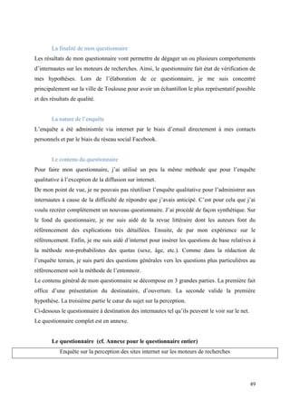 La finalité de mon questionnaire
Les résultats de mon questionnaire vont permettre de dégager un ou plusieurs comportements
d’internautes sur les moteurs de recherches. Ainsi, le questionnaire fait état de vérification de
mes hypothèses. Lors de l’élaboration de ce questionnaire, je me suis concentré
principalement sur la ville de Toulouse pour avoir un échantillon le plus représentatif possible
et des résultats de qualité.


        La nature de l’enquête
L’enquête a été administrée via internet par le biais d’email directement à mes contacts
personnels et par le biais du réseau social Facebook.


        Le contenu du questionnaire
Pour faire mon questionnaire, j’ai utilisé un peu la même méthode que pour l’enquête
qualitative à l’exception de la diffusion sur internet.
De mon point de vue, je ne pouvais pas réutiliser l’enquête qualitative pour l’administrer aux
internautes à cause de la difficulté de répondre que j’avais anticipé. C’est pour cela que j’ai
voulu recréer complétement un nouveau questionnaire. J’ai procédé de façon synthétique. Sur
le fond du questionnaire, je me suis aidé de la revue littéraire dont les auteurs font du
référencement des explications très détaillées. Ensuite, de par mon expérience sur le
référencement. Enfin, je me suis aidé d’internet pour insérer les questions de base relatives à
la méthode non-probabilistes des quotas (sexe, âge, etc.). Comme dans la rédaction de
l’enquête terrain, je suis parti des questions générales vers les questions plus particulières au
référencement soit la méthode de l’entonnoir.
Le contenu général de mon questionnaire se décompose en 3 grandes parties. La première fait
office d’une présentation du destinataire, d’ouverture. La seconde valide la première
hypothèse. La troisième partie le cœur du sujet sur la perception.
Ci-dessous le questionnaire à destination des internautes tel qu’ils peuvent le voir sur le net.
Le questionnaire complet est en annexe.


        Le questionnaire (cf. Annexe pour le questionnaire entier)
           Enquête sur la perception des sites internet sur les moteurs de recherches




                                                                                                   49
 