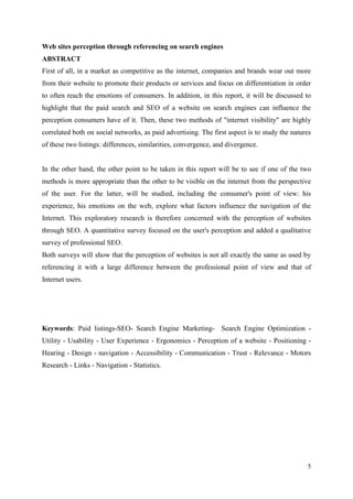 Web sites perception through referencing on search engines
ABSTRACT
First of all, in a market as competitive as the internet, companies and brands wear out more
from their website to promote their products or services and focus on differentiation in order
to often reach the emotions of consumers. In addition, in this report, it will be discussed to
highlight that the paid search and SEO of a website on search engines can influence the
perception consumers have of it. Then, these two methods of "internet visibility" are highly
correlated both on social networks, as paid advertising. The first aspect is to study the natures
of these two listings: differences, similarities, convergence, and divergence.


In the other hand, the other point to be taken in this report will be to see if one of the two
methods is more appropriate than the other to be visible on the internet from the perspective
of the user. For the latter, will be studied, including the consumer's point of view: his
experience, his emotions on the web, explore what factors influence the navigation of the
Internet. This exploratory research is therefore concerned with the perception of websites
through SEO. A quantitative survey focused on the user's perception and added a qualitative
survey of professional SEO.
Both surveys will show that the perception of websites is not all exactly the same as used by
referencing it with a large difference between the professional point of view and that of
Internet users.




Keywords: Paid listings-SEO- Search Engine Marketing- Search Engine Optimization -
Utility - Usability - User Experience - Ergonomics - Perception of a website - Positioning -
Hearing - Design - navigation - Accessibility - Communication - Trust - Relevance - Motors
Research - Links - Navigation - Statistics.




                                                                                               5
 