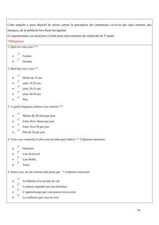 Cette enquête a pour objectif de mieux cerner la perception des internautes vis-à-vis des sites internet, des
marques, de la publicité lors d'une navigation.
Ce questionnaire est anonyme et traité pour mon mémoire de recherche de 5°année.
*Obligatoire
1. Quel est votre sexe ? *


            Femme
            Homme

2. Quel âge avez-vous ? *


            Moins de 18 ans
            entre 18-25 ans
            entre 26-35 ans
            entre 36-50 ans
            Plus

3. A quelle fréquence utilisez-vous internet ? *


            Moins de 30 min par jour
            Entre 30 et 1heure par jour
            Entre 1h et 2h par jour
            Plus de 2h par jour

4. Vous vous connectez le plus souvent dans quel endroit ? * 2 réponses maximum


            Domicile
            Lieu de travail
            Lieu Public
            Autre

5. Selon vous, un site internet utile passe par : * 2 réponses maximum


            Sa fiabilité et la sécurité du site
            Le plaisir engendré par son utilisation
            L’apprentissage que vous pouvez en recevoir
            La confiance que vous en avez



                                                                                                  50
 