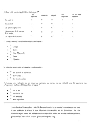 6. Quel est la première qualité d’un site internet ? *
                                         Trés                                 Peu           Pas du tout
                                                         Important   Moyen
                                         important                            important     important

Sa réactivité

Son confort

Les garanties proposées

L'engagement de la marque,
de la société

Les certifications du site

7. Quel(s) moteur(s) de recherche utilisez-vous le plus ? *


             Google
             Yahoo
             Bing (Microsoft)
             Baidu
             AltaVista



8. Pourquoi utilisez-vous ce(s) moteur(s) de recherche ? *


             Ses résultats de recherches
             Sa notoriété
             Ses fonctionnalités

9. Lorsque vous recherchez sur un moteur de recherche, une marque ou une publicité, vous lui apporterez plus
d’importance si elle est affichée en haut de la page *


             oui un peu
             non pas du tout
             oui beaucoup
             Sans importance



          Le nombre total de questions est de 28. Le questionnaire peut paraitre long mais pour ma part,
          il était important de réunir le plus d’informations possibles sur les internautes. Le côté
          technique et peu connu des internautes sur le sujet m’a donné des indices sur la longueur du
          questionnaire. Il me fallait faire un questionnaire plutôt long.

                                                                                                     51
 