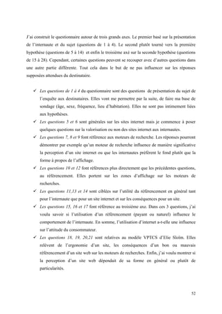 J’ai construit le questionnaire autour de trois grands axes. Le premier basé sur la présentation
de l’internaute et du sujet (questions de 1 à 4). Le second plutôt tourné vers la première
hypothèse (questions de 5 à 14) et enfin le troisième axé sur la seconde hypothèse (questions
de 15 à 28). Cependant, certaines questions peuvent se recouper avec d’autres questions dans
une autre partie différente. Tout cela dans le but de ne pas influencer sur les réponses
supposées attendues du destinataire.


    Les questions de 1 à 4 du questionnaire sont des questions de présentation du sujet de
       l’enquête aux destinataires. Elles vont me permettre par la suite, de faire ma base de
       sondage (âge, sexe, fréquence, lieu d’habitation). Elles ne sont pas intimement liées
       aux hypothèses.
    Les questions 5 et 6 sont générales sur les sites internet mais je commence à poser
       quelques questions sur la valorisation ou non des sites internet aux internautes.
    Les questions 7, 8 et 9 font référence aux moteurs de recherche. Les réponses pourront
       démontrer par exemple qu’un moteur de recherche influence de manière significative
       la perception d’un site internet ou que les internautes préfèrent le fond plutôt que la
       forme à propos de l’affichage.
    Les questions 10 et 12 font références plus directement que les précédentes questions,
       au référencement. Elles portent sur les zones d’affichage sur les moteurs de
       recherches.
    Les questions 11,13 et 14 sont ciblées sur l’utilité du référencement en général tant
       pour l’internaute que pour un site internet et sur les conséquences pour un site.
    Les questions 15, 16 et 17 font référence au troisième axe. Dans ces 3 questions, j’ai
       voulu savoir si l’utilisation d’un référencement (payant ou naturel) influence le
       comportement de l’internaute. En somme, l’utilisation d’internet a-t-elle une influence
       sur l’attitude du consommateur.
    Les questions 18, 19, 20,21 sont relatives au modèle VPTCS d’Elie Sloïm. Elles
       relèvent de l’ergonomie d’un site, les conséquences d’un bon ou mauvais
       référencement d’un site web sur les moteurs de recherches. Enfin, j’ai voulu montrer si
       la perception d’un site web dépendait de sa forme en général ou plutôt de
       particularités.




                                                                                             52
 