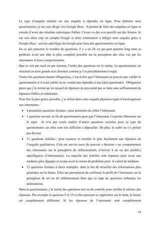 Le type d’enquête réalisée est une enquête à répondre en ligne. Pour élaborer mon
questionnaire, je me suis dirigé vers Google Docs. Il permet de faire des enquêtes en ligne et
ensuite d’avoir des résultats statistiques fiables. J’avais vu des avis positifs sur des forums. Je
me suis donc crée un compte Google et donc commencer à rédiger mon enquête grâce à
Google Docs : service spécifique de Google pour faire des questionnaires en ligne.
En ce qui concerne le nombre de questions, il y a en 28, ce qui peut paraitre long mais je
préférais avoir une idée la plus complète possible sur la perception des sites vus par les
internautes et leurs comportements.
Que ce soit par mail ou par internet, l’ordre des questions est le même. Le questionnaire est
structuré en trois grands axes distincts comme je l’ai précédemment évoqué.
Toutes les questions étaient obligatoires, c’est-à-dire que l’internaute ne pouvait pas valider le
questionnaire si il avait oublié ou ne voulait pas répondre à une (des) question(s). Obligatoire
parce que j’ai estimé qu’un recueil de réponses ne pouvaient pas se faire sans suffisamment de
réponses fiables et cohérentes.
Pour être le plus précis possible, j’ai utilisé dans cette enquête plusieurs types d’interrogations
aux internautes :
     4 premières questions fermées : pour permettre de cibler l’internaute.
     1 question ouverte en fin de questionnaire pour que l’internaute s’exprime librement sur
      le sujet.     Je n’ai pas voulu insérer d’autres questions ouvertes pour ce type de
      questionnaire car elles sont très difficiles à dépouiller. De plus, le cadre ne s’y prêtait
      pas du tout.
     11 questions échelles : pour nuancer et corréler le plus facilement aux réponses de
      l’enquête qualitatives. Cela me servira aussi de pouvoir « dessiner » un comportement
      des internautes sur la perception du référencement, d’arriver à un ou des profil(s)
      spécifique(s) d’internaute(s). La majorité des échelles sont impaires pour avoir une
      tendance plus dégagée et ne pas avoir le moins de problème pour le calcul de médiane.
     12 questions fermées à choix multiples dans le but de recueillir des informations plus
      générales sur le thème. Elles me permettront de confirmer le profil de l’internaute sur la
      perception de tel ou tel référencement bien que ce type de questions influence les
      destinataires.
Dans le questionnaire, j’ai inséré des questions test ou de contrôle pour vérifier le sérieux des
réponses. Par exemple la question 5 et 19 si elles peuvent se rapprocher sur le fond, la forme
est complétement différente. Si les réponses de l’internaute sont complétement


                                                                                                54
 