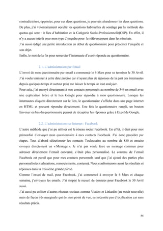 contradictoires, opposées, pour ces deux questions, je pourrais abandonner les deux questions.
De plus, j’ai volontairement occulté les questions habituelles de sondage par la méthode des
quotas qui sont : le lieu d’habitation et la Catégorie Socio-Professionnelle(CSP). En effet, il
n’y a aucun intérêt pour mon type d’enquête pour le référencement dans les résultats.
J’ai aussi rédigé une petite introduction en début de questionnaire pour présenter l’enquête et
son objet.
Enfin, le mot de la fin pour remercier l’internaute d’avoir répondu au questionnaire.


                2.1. L’administration par Email
L’envoi de mon questionnaire par email a commencé le 6 Mars pour se terminer le 30 Avril.
J’ai voulu terminer à cette date précise car n’ayant plus de réponses de la part des internautes
depuis quelques temps et surtout pour me laisser le temps de tout analyser.
Pour cela, j’ai envoyé directement à mes contacts personnels au nombre de 346 un email avec
une explication brève et le lien Google pour répondre à mon questionnaire. Lorsque les
internautes cliquent directement sur le lien, le questionnaire s’affiche dans une page internet
en HTML et peuvent répondre directement. Une fois le questionnaire rempli, un bouton
Envoyer en bas du questionnaire permet de récupérer les réponses grâce à Excel de Google.


                2.2. L’administration sur Internet : Facebook
L’autre méthode que j’ai pu utiliser est le réseau social Facebook. En effet, il était pour moi
primordial d’envoyer mon questionnaire à mes contacts Facebook. J’ai donc procéder par
étapes. Tout d’abord sélectionner les contacts Toulousains au nombre de 880 et ensuite
envoyer directement un « Message ». Je n’ai pas voulu faire un message commun pour
adresser directement l’email concerné, c’était plus personnalisé. Le contenu de l’email
Facebook est pareil que pour mes contacts personnels sauf que j’ai ajouté des parties plus
personnalisées (salutations, remerciements, contenu). Nous confronterons aussi les résultats et
réponses dans la troisième grande partie.
Comme l’envoi de mail, pour Facebook, j’ai commencé à envoyer le 6 Mars et chaque
semaine, j’envoyais les emails. J’ai stoppé le recueil de données pour Facebook le 30 Avril
aussi.
J’ai aussi pu utiliser d’autres réseaux sociaux comme Viadeo et Linkedin (en mode nouvelle)
mais de façon très marginale qui de mon point de vue, ne nécessite pas d’explication car sans
résultats précis.


                                                                                             55
 