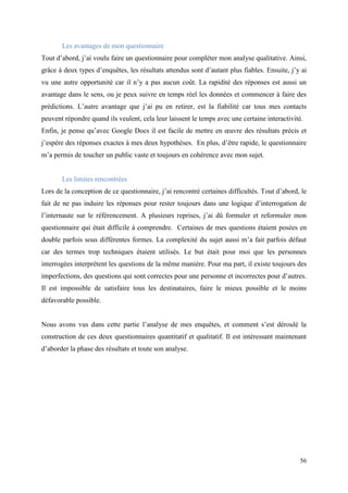 Les avantages de mon questionnaire
Tout d’abord, j’ai voulu faire un questionnaire pour compléter mon analyse qualitative. Ainsi,
grâce à deux types d’enquêtes, les résultats attendus sont d’autant plus fiables. Ensuite, j’y ai
vu une autre opportunité car il n’y a pas aucun coût. La rapidité des réponses est aussi un
avantage dans le sens, ou je peux suivre en temps réel les données et commencer à faire des
prédictions. L’autre avantage que j’ai pu en retirer, est la fiabilité car tous mes contacts
peuvent répondre quand ils veulent, cela leur laissent le temps avec une certaine interactivité.
Enfin, je pense qu’avec Google Docs il est facile de mettre en œuvre des résultats précis et
j’espère des réponses exactes à mes deux hypothèses. En plus, d’être rapide, le questionnaire
m’a permis de toucher un public vaste et toujours en cohérence avec mon sujet.


       Les limites rencontrées
Lors de la conception de ce questionnaire, j’ai rencontré certaines difficultés. Tout d’abord, le
fait de ne pas induire les réponses pour rester toujours dans une logique d’interrogation de
l’internaute sur le référencement. A plusieurs reprises, j’ai dû formuler et reformuler mon
questionnaire qui était difficile à comprendre. Certaines de mes questions étaient posées en
double parfois sous différentes formes. La complexité du sujet aussi m’a fait parfois défaut
car des termes trop techniques étaient utilisés. Le but était pour moi que les personnes
interrogées interprètent les questions de la même manière. Pour ma part, il existe toujours des
imperfections, des questions qui sont correctes pour une personne et incorrectes pour d’autres.
Il est impossible de satisfaire tous les destinataires, faire le mieux possible et le moins
défavorable possible.


Nous avons vus dans cette partie l’analyse de mes enquêtes, et comment s’est déroulé la
construction de ces deux questionnaires quantitatif et qualitatif. Il est intéressant maintenant
d’aborder la phase des résultats et toute son analyse.




                                                                                              56
 