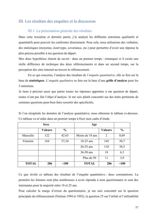 III. Les résultats des enquêtes et la discussion

       III.1. La présentation générale des résultats
Dans cette troisième et dernière partie, j’ai analysé les différents entretiens qualitatifs et
quantitatifs pour pouvoir les confronter directement. Pour cela, nous utiliserons des verbatim,
des statistiques (moyenne, écart-type, covariance, etc.) pour permettre d’avoir une réponse la
plus précise possible à ma question de départ.
Mes deux hypothèses étaient de savoir : dans un premier temps : remarquer si il existe une
réelle différence de technique des deux référencements et dans un second temps, sur la
perception des sites internet au travers le référencement.
       En ce qui concerne, l’analyse des résultats de l’enquête quantitative, elle se fera sur la
base de statistiques. L’enquête qualitative se fera sur la base d’une grille d’analyse pour les
3 entretiens.
Je tiens à préciser aussi que parmi toutes les réponses apportées à ma question de départ,
toutes n’ont pas fait l’objet d’analyse. Je me suis plutôt concentré sur des traits pertinents de
certaines questions pour bien faire ressortir des spécificités.


Si l’on récapitule les données de l’analyse quantitative, nous obtenons le tableau ci-dessous.
Ce tableau va m’aider dans un premier temps à fixer mon cadre d’étude.
                    Sexe                                     Age
                   Valeurs           %                              Valeurs         %
  Masculin           122           42.65        Moins de 18 ans        2           0,69
   Féminin           164           57,34           18-25 ans          145          50,7
                                                   26-35 ans          110          38,5
                                                   36-50 ans           18          6,3
                                                     Plus de 50        11          3,9
     TOTAL              286         ~100              TOTAL              286      ~100


Ce que révèle ce tableau des résultats de l’enquête quantitative : deux constatations. La
première les femmes sont plus nombreuses à avoir répondu à mon questionnaire et sont des
internautes pour la majorité entre 18 et 25 ans.
Pour calculer la marge d’erreur du questionnaire, je me suis concentré sur la question
principale du référencement (Nielsen 1994 et 1992), la question 25 sur l’utilité et l’utilisabilité


                                                                                                57
 