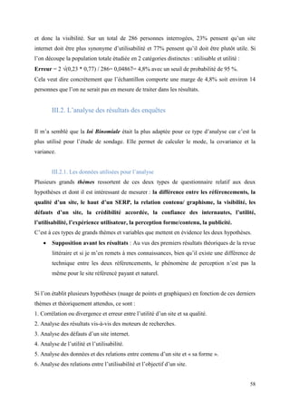 et donc la visibilité. Sur un total de 286 personnes interrogées, 23% pensent qu’un site
internet doit être plus synonyme d’utilisabilité et 77% pensent qu’il doit être plutôt utile. Si
l’on découpe la population totale étudiée en 2 catégories distinctes : utilisable et utilité :
Erreur = 2 (0,23 * 0,77) / 286= 0,04867= 4,8% avec un seuil de probabilité de 95 %.
Cela veut dire concrètement que l’échantillon comporte une marge de 4,8% soit environ 14
personnes que l’on ne serait pas en mesure de traiter dans les résultats.


        III.2. L’analyse des résultats des enquêtes


Il m’a semblé que la loi Binomiale était la plus adaptée pour ce type d’analyse car c’est la
plus utilisé pour l’étude de sondage. Elle permet de calculer le mode, la covariance et la
variance.


        III.2.1. Les données utilisées pour l’analyse
Plusieurs grands thèmes ressortent de ces deux types de questionnaire relatif aux deux
hypothèses et dont il est intéressant de mesurer : la différence entre les référencements, la
qualité d’un site, le haut d’un SERP, la relation contenu/ graphisme, la visibilité, les
défauts d’un site, la crédibilité accordée, la confiance des internautes, l’utilité,
l’utilisabilité, l’expérience utilisateur, la perception forme/contenu, la publicité.
C’est à ces types de grands thèmes et variables que mettent en évidence les deux hypothèses.
       Supposition avant les résultats : Au vus des premiers résultats théoriques de la revue
        littéraire et si je m’en remets à mes connaissances, bien qu’il existe une différence de
        technique entre les deux référencements, le phénomène de perception n’est pas la
        même pour le site référencé payant et naturel.


Si l’on établit plusieurs hypothèses (nuage de points et graphiques) en fonction de ces derniers
thèmes et théoriquement attendus, ce sont :
1. Corrélation ou divergence et erreur entre l’utilité d’un site et sa qualité.
2. Analyse des résultats vis-à-vis des moteurs de recherches.
3. Analyse des défauts d’un site internet.
4. Analyse de l’utilité et l’utilisabilité.
5. Analyse des données et des relations entre contenu d’un site et « sa forme ».
6. Analyse des relations entre l’utilisabilité et l’objectif d’un site.


                                                                                                 58
 
