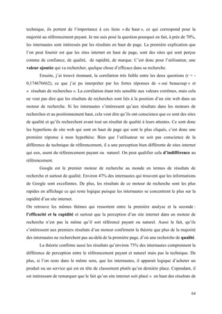 technique, ils portent de l’importance à ces liens « du haut », ce qui correspond pour la
majorité au référencement payant. Je me suis posé la question pourquoi en fait, à près de 70%,
les internautes sont intéressés par les résultats en haut de page. La première explication que
l’on peut fournir est que les sites internet en haut de page, sont des sites qui sont perçus
comme de confiance, de qualité, de rapidité, de marque. C’est donc pour l’utilisateur, une
valeur ajoutée qui va rechercher, quelque chose d’efficace dans sa recherche.
       Ensuite, j’ai trouvé étonnant, la corrélation très faible entre les deux questions (r = -
0,174676662), ce que j’ai pu interpréter par les fortes réponses de « oui beaucoup » et
« résultats de recherches ». La corrélation étant très sensible aux valeurs extrêmes, mais cela
ne veut pas dire que les résultats de recherches sont liés à la position d’un site web dans un
moteur de recherche. Si les internautes s’intéressent qu’aux résultats dans les moteurs de
recherches et au positionnement haut, cela veut dire qu’ils ont conscience que ce sont des sites
de qualité et qu’ils recherchent avant tout un résultat de qualité à leurs attentes. Ce sont donc
les hyperliens de site web qui sont en haut de page qui sont le plus cliqués, c’est donc une
première réponse à mon hypothèse. Bien que l’utilisateur ne soit pas conscience de la
différence de technique de référencement, il a une perception bien différente de sites internet
qui eux, usent du référencement payant ou naturel. On peut qualifier cela d’indifférence au
référencement.
       Google est le premier moteur de recherche au monde en termes de résultats de
recherche et surtout de qualité. Environ 47% des internautes qui trouvent que les informations
de Google sont excellentes. De plus, les résultats de ce moteur de recherche sont les plus
rapides en affichage ce qui reste logique puisque les internautes se concentrent le plus sur la
rapidité d’un site internet.
On retrouve les mêmes thèmes qui ressortent entre la première analyse et la seconde :
l’efficacité et la rapidité et surtout que la perception d’un site internet dans un moteur de
recherche n’est pas la même qu’il soit référencé payant ou naturel. Aussi le fait, qu’ils
s’intéressent aux premiers résultats d’un moteur confirment la théorie que plus de la majorité
des internautes ne recherchent pas au-delà de la première page, d’où une recherche de qualité.
       La théorie confirme aussi les résultats qu’environ 75% des internautes comprennent la
différence de perception entre le référencement payant et naturel mais pas la technique. De
plus, si l’on reste dans le même sens, que les internautes, il apparait logique d’acheter un
produit ou un service qui est en tête de classement plutôt qu’en dernière place. Cependant, il
est intéressant de remarquer que le fait qu’un site internet soit placé « en haut des résultats de


                                                                                               64
 