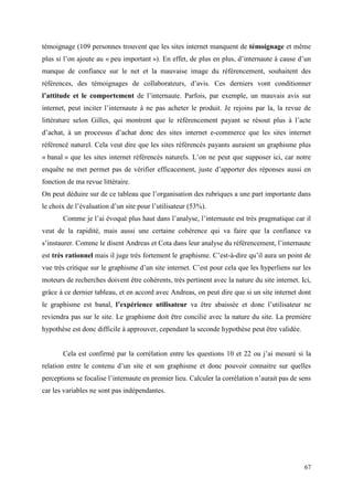 témoignage (109 personnes trouvent que les sites internet manquent de témoignage et même
plus si l’on ajoute au « peu important »). En effet, de plus en plus, d’internaute à cause d’un
manque de confiance sur le net et la mauvaise image du référencement, souhaitent des
références, des témoignages de collaborateurs, d’avis. Ces derniers vont conditionner
l’attitude et le comportement de l’internaute. Parfois, par exemple, un mauvais avis sur
internet, peut inciter l’internaute à ne pas acheter le produit. Je rejoins par la, la revue de
littérature selon Gilles, qui montrent que le référencement payant se résout plus à l’acte
d’achat, à un processus d’achat donc des sites internet e-commerce que les sites internet
référencé naturel. Cela veut dire que les sites référencés payants auraient un graphisme plus
« banal » que les sites internet référencés naturels. L’on ne peut que supposer ici, car notre
enquête ne met permet pas de vérifier efficacement, juste d’apporter des réponses aussi en
fonction de ma revue littéraire.
On peut déduire sur de ce tableau que l’organisation des rubriques a une part importante dans
le choix de l’évaluation d’un site pour l’utilisateur (53%).
       Comme je l’ai évoqué plus haut dans l’analyse, l’internaute est très pragmatique car il
veut de la rapidité, mais aussi une certaine cohérence qui va faire que la confiance va
s’instaurer. Comme le disent Andreas et Cota dans leur analyse du référencement, l’internaute
est très rationnel mais il juge très fortement le graphisme. C’est-à-dire qu’il aura un point de
vue très critique sur le graphisme d’un site internet. C’est pour cela que les hyperliens sur les
moteurs de recherches doivent être cohérents, très pertinent avec la nature du site internet. Ici,
grâce à ce dernier tableau, et en accord avec Andreas, on peut dire que si un site internet dont
le graphisme est banal, l’expérience utilisateur va être abaissée et donc l’utilisateur ne
reviendra pas sur le site. Le graphisme doit être concilié avec la nature du site. La première
hypothèse est donc difficile à approuver, cependant la seconde hypothèse peut être validée.


       Cela est confirmé par la corrélation entre les questions 10 et 22 ou j’ai mesuré si la
relation entre le contenu d’un site et son graphisme et donc pouvoir connaitre sur quelles
perceptions se focalise l’internaute en premier lieu. Calculer la corrélation n’aurait pas de sens
car les variables ne sont pas indépendantes.




                                                                                               67
 