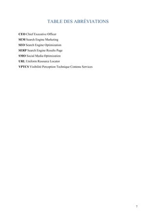 TABLE DES ABRÉVIATIONS

CEO Chief Executive Officer
SEM Search Engine Marketing
SEO Search Engine Optimization
SERP Search Engine Results Page
SMO Social Media Optimization
URL Uniform Resource Locator
VPTCS Visibilité Perception Technique Contenu Services




                                                         7
 
