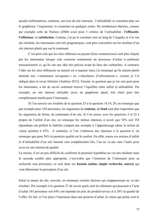 ajoutée (informations, contenus, services du site internet), l’utilisabilité se concentre plus sur
le graphisme, l’ergonomie, le contenant en quelques sortes. De nombreuses théories, comme
par exemple celle de Nielsen (2004) avait posé 3 critères de l’utilisabilité : l’efficacité,
l’efficience, la satisfaction. Comme, j’ai pu le constater tout au long de l’enquête et à la vue
des résultats, les internautes sont très pragmatiques, sont plus concentrés sur les résultats d’un
site internet plutôt que sur le contenant.
       C’est pour cela que les sites référencé au payant (liens commerciaux) sont plus cliqués
par les internautes lorsque cela concerne notamment un processus d’achat (« acheteurs
transactionnels »), qu’ils ont une idée très précise avant de faire des recherches. A contrario
l’idée sur les sites référencés au naturel est à nuancer mais j’ai remarqué qu’ils étaient plutôt
destinés aux « internautes naviguants » ou « chercheurs d’informations », comme je l’ai
indiqué dans la revue littéraire (Andrieu 2012). Ensuite, la question que je me suis posé pour
les internautes, a été de savoir comment trouver l’équilibre entre utilité et utilisabilité. Par
exemple, un site internet utilisable (avec un graphisme épuré, très clair) peut être
complétement inutile pour l’internaute.
       Si l’on associe ces résultats de la question 25 à la question 14,19, 20, on remarque que
par exemple pour 169 personnes, les arguments de contenu, de fond sont plus importants que
les arguments de forme, de contenants d’un site. Si l’on croise, avec les questions 5 et 22 à
propos de l’utilité d’un site, on remarque les mêmes réponses à savoir que 54% soit 154
répondants ont préféré la fiabilité comparé par exemple à l’apprentissage (donc la notion de
valeur ajoutée) à 45%. A contrario, si l’on s’intéresse aux réponses à la question 6, on
remarque que pour 56% la première qualité est le confort. En effet, toutes ces notions d’utilité
et d’utilisabilité d’un site internet sont complétement liés, l’un ne va pas sans l’autre pour
avoir un site internet de qualité.
Là encore, il est un peu difficile de confirmer la première hypothèse au vus des résultats mais
la seconde semble plus appropriée, c’est-à-dire que l’intention de l’internaute pour sa
recherche sera prioritaire, ce sont donc ses besoins (achat, simple recherche, autres) qui
vont déterminer la perception d’un site.


Selon la nature du site, souvent, on remarque certains facteurs qui réapparaissent au vu des
résultats. Par exemple à la question 27 de savoir quels sont les éléments qui poussent à l’acte
d’achat 183 personnes soit 64% ont répondu les prix du produit/service et à 28% la qualité de
l’offre. En fait, si l’on place l’internaute dans une position d’achat, la valeur qui prime sont le


                                                                                                73
 