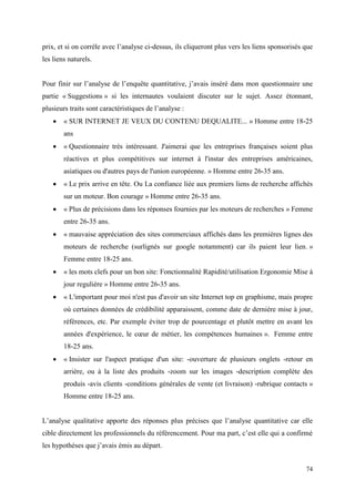 prix, et si on corrèle avec l’analyse ci-dessus, ils cliqueront plus vers les liens sponsorisés que
les liens naturels.


Pour finir sur l’analyse de l’enquête quantitative, j’avais inséré dans mon questionnaire une
partie « Suggestions » si les internautes voulaient discuter sur le sujet. Assez étonnant,
plusieurs traits sont caractéristiques de l’analyse :
       « SUR INTERNET JE VEUX DU CONTENU DEQUALITE... » Homme entre 18-25
        ans
       « Questionnaire très intéressant. J'aimerai que les entreprises françaises soient plus
        réactives et plus compétitives sur internet à l'instar des entreprises américaines,
        asiatiques ou d'autres pays de l'union européenne. » Homme entre 26-35 ans.
       « Le prix arrive en tête. Ou La confiance liée aux premiers liens de recherche affichés
        sur un moteur. Bon courage » Homme entre 26-35 ans.
       « Plus de précisions dans les réponses fournies par les moteurs de recherches » Femme
        entre 26-35 ans.
       « mauvaise appréciation des sites commerciaux affichés dans les premières lignes des
        moteurs de recherche (surlignés sur google notamment) car ils paient leur lien. »
        Femme entre 18-25 ans.
       « les mots clefs pour un bon site: Fonctionnalité Rapidité/utilisation Ergonomie Mise à
        jour regulière » Homme entre 26-35 ans.
       « L'important pour moi n'est pas d'avoir un site Internet top en graphisme, mais propre
        où certaines données de crédibilité apparaissent, comme date de dernière mise à jour,
        références, etc. Par exemple éviter trop de pourcentage et plutôt mettre en avant les
        années d'expérience, le cœur de métier, les compétences humaines ». Femme entre
        18-25 ans.
       « Insister sur l'aspect pratique d'un site: -ouverture de plusieurs onglets -retour en
        arrière, ou à la liste des produits -zoom sur les images -description complète des
        produis -avis clients -conditions générales de vente (et livraison) -rubrique contacts »
        Homme entre 18-25 ans.


L’analyse qualitative apporte des réponses plus précises que l’analyse quantitative car elle
cible directement les professionnels du référencement. Pour ma part, c’est elle qui a confirmé
les hypothèses que j’avais émis au départ.


                                                                                                74
 
