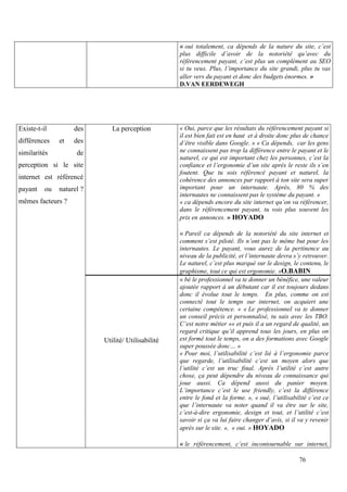 « oui totalement, ca dépends de la nature du site, c’est
                                                    plus difficile d’avoir de la notoriété qu’avec du
                                                    référencement payant, c’est plus un complément au SEO
                                                    si tu veux. Plus, l’importance du site grandi, plus tu vas
                                                    aller vers du payant et donc des budgets énormes. »
                                                    D.VAN EERDEWEGH




Existe-t-il         des       La perception         « Oui, parce que les résultats du référencement payant si
                                                    il est bien fait est en haut et à droite donc plus de chance
différences    et   des                             d’être visible dans Google. » « Ca dépends, car les gens
similarités          de                             ne connaissent pas trop la différence entre le payant et le
                                                    naturel, ce qui est important chez les personnes, c’est la
perception si le site                               confiance et l’ergonomie d’un site après le reste ils s’en
                                                    foutent. Que tu sois référencé payant et naturel, la
internet est référencé                              cohérence des annonces par rapport à ton site sera super
payant    ou   naturel ?                            important pour un internaute. Après, 80 % des
                                                    internautes ne connaissent pas le système du payant. »
mêmes facteurs ?                                    « ca dépends encore du site internet qu’on va référencer,
                                                    dans le référencement payant, tu vois plus souvent les
                                                    prix en annonces. » HOYADO

                                                    « Pareil ca dépends de la notoriété du site internet et
                                                    comment s’est piloté. Ils n’ont pas le même but pour les
                                                    internautes. Le payant, vous aurez de la pertinence au
                                                    niveau de la publicité, et l’internaute devra s’y retrouver.
                                                    Le naturel, c’est plus marqué sur le design, le contenu, le
                                                    graphisme, tout ce qui est ergonomie. »O.BABIN
                                                    « bé le professionnel va te donner un bénéfice, une valeur
                                                    ajoutée rapport à un débutant car il est toujours dedans
                                                    donc il évolue tout le temps. En plus, comme on est
                                                    connecté tout le temps sur internet, on acquiert une
                                                    certaine compétence. « « Le professionnel va te donner
                                                    un conseil précis et personnalisé, tu sais avec les TBO.
                                                    C’est notre métier »« et puis il a un regard de qualité, un
                                                    regard critique qu’il apprend tous les jours, en plus on
                           Utilité/ Utilisabilité   est formé tout le temps, on a des formations avec Google
                                                    super poussée donc… »
                                                    « Pour moi, l’utilisabilité c’est lié à l’ergonomie parce
                                                    que regarde, l’utilisabilité c’est un moyen alors que
                                                    l’utilité c’est un truc final. Après l’utilité c’est autre
                                                    chose, ça peut dépendre du niveau de connaissance qui
                                                    joue aussi. Ca dépend aussi du panier moyen.
                                                    L’importance c’est le use friendly, c’est la différence
                                                    entre le fond et la forme. », « oué, l’utilisabilité c’est ce
                                                    que l’internaute va noter quand il va être sur le site,
                                                    c’est-à-dire ergonomie, design et tout, et l’utilité c’est
                                                    savoir si ça va lui faire changer d’avis, si il va y revenir
                                                    après sur le site. », « oui. » HOYADO

                                                    « le référencement, c’est incontournable sur internet,

                                                                                                    76
 
