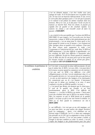 c’est un élément majeur, c’est être visible avec une
                                  optique de trafic. Il est lié forcément avec la qualité d’un
                                  site. Si vous avez un mauvais référencement, le site, on ne
                                  le verra plus dans quelques jours. C’est sûr que le payant
                                  et le naturel n’ont jamais les mêmes résultats dans les
                                  moteurs. Moi je le vois, je le fait pour l’école un peu le
                                  naturel, ça marche bien. Pour les clients, le payant ça
                                  signifie être de qualité et des résultats rapides. Le
                                  naturel, les clients y ont travaillé avant de faire le
                                  payant. » O.BABIN

                                  « on a intérêt à être perceptible que l’on fasse du SEM ou
                                  SEO SMO. Ce qui compte c’est l’accroche avec les liens
                                  sponsorisés, comme le SEM se fait généralement par des
                                  professionnels, c’est un atout pour le client après et les
                                  gens quand ils voient ca sur le moteur, c’est vraiment un
                                  plus, quelque chose en qualité et de confiance. Pour moi
                                  les deux choses pour augmenter le trafic c’est
                                  l’ergonomie et l’attractivité du site, voilà. Bon, le SEO ou
                                  SMO maintenant, c’est plus difficile à appréhender, car
                                  les résultats du SEO sont difficiles à interpréter plus
                                  qu’avec AdWords. En fait les clients quand on commence
                                  avec le SEO, des fois ils ont peur parce qu’on leur parle
                                  de réseaux sociaux et comme ils ne savent pas gérer,
                                  c’est difficile »D.VAN EERDEWEGH

la confiance, la pertinence, la   « C’est clair, si tu prends les deux référencements, ils ont
                                  pas le même but, le SEO c’est non ciblé, c’est pour faire
          crédibilité             de la masse ou pour quand tu commences un site internet,
                                  c’est pas mal. Le SEM, c’est différent, c’est ciblé
                                  obligatoirement, et le but c’est de transformer donc il y a
                                  de la qualité derrière et c’est souvent des pros qui font ça
                                  , tu sais on doit maitriser des budgets et les internautes
                                  ils connaissent pas ou ils s’en foutent. L’internaute
                                  n’aura pas le même eye tracking si tu veux, il aura
                                  confiance si tu fais un SEM de qualité c’est tout. »
                                   « c’est pareil que Bruno, du moment que le client paye,
                                  il veut de la qualité sur Google, et un bon
                                  positionnement, après le SEO, c’est difficile de
                                  remonter. » , « en fait, le SEM tu vas mettre 1 mois pour
                                  avoir des résultats alors que le SEO tu vas mettre 6 mois.
                                  Moi j’ai toujours su que le SEM faisait de la qualité
                                  plutôt, c’est pour ça que je me suis tourné la dedans. Le
                                  SEO ça va bien quand tu commences un site. »
                                  HOYADO

                                  « oui AdWords, c’est vrai que ça un côté magique, car
                                  on peut tout faire, on peut mettre des plages horaires
                                  pour les campagnes…. Après, c’est embêtant car on
                                  devient otage d’AdWords, car il y a dans une campagne
                                  des périodes ou le CPC qui va augmenter et donc on doit
                                  être toujours derrière. C’est un peu comme j’achète a
                                  Google et dis-moi combien ça coute. Le mieux, c’est de
                                  confier des budgets à des professionnels pour être plus

                                                                                  77
 