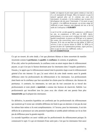 stable, on négocie le prix mais après comme je vous dis,
                                                  il y a le monopole de Google. Moi j’ai toujours vu que le
                                                  naturel agissait plus sur le contenu aux yeux des
                                                  internautes. Le payant, c’est la confiance que va payer le
                                                  développeur du site pour l’internaute. C’est pour ça que
                                                  le naturel, c’est différent du payant, on est pas otage de
                                                  AdWords et puis toujours tout dépends du site et de la
                                                  taille de l’entreprise » O.BABIN

                                                  « oui il est lié, en fait quand tu commences a référencer
                                                  un site, tu commences à 90% par le SEO. Après,
                                                  généralement, si tu veux avoir vraiment du trafic, et de la
                                                  qualité transformée, tu passes au SEM qui va te ramener
                                                  des ventes, des conversions, tout ce qu’on avait fait avec
                                                  Paysans. Si le site est mal fait au tout début, le SEO ca
                                                  servira à rien et encore moins le SEM. Le SEM ça te
                                                  permet de faire de l’optimisation pointue, super précises,
                                                  faire ce que tu veux avec AdWords, voilà. »
                                                  D.VAN EERDEWEGH


Ce qui en ressort, de cette étude, c’est que plusieurs thèmes et items ressortent de manière
récurrente comme la pertinence, la qualité, la confiance, le contenu, le graphisme.
D’un côté, selon les professionnels, la confiance reste un atout majeur dans le référencement
payant, ce qui n’est pas le facteur dominant pour les internautes dans l’enquête quantitative.
Ensuite, j’ai appris que le référencement naturel était la première étape avant le référencement
général d’un site internet. Ce que j’ai aussi relevé de cette étude montre aussi la grande
différence entre les professionnels du référencement et les internautes. Les professionnels
étant basés sur la confiance que leur accordent les clients pour les référencer, des facteurs de
pertinence. A contrario, les internautes, ne sont pas du tout conscient de ce travail des
professionnels et reste plutôt « matériels » comme des facteurs de réactivité, fiabilité. Les
professionnels qui travaillent tous les jours avec des clients ont une pensée bien plus
immatérielle que la plupart des internautes.


En définitive, la première hypothèse est confirmée par les professionnels du référencement
qui montrent qu’il existe une véritable différence de fond et que ces derniers n’ont pas du tout
les mêmes buts même si ils sont complémentaires. A l’inverse, pour les internautes, il est très
difficile de se prononcer sur cette première hypothèse et semble plutôt infirmée car ils ne font
pas de différence pour la grande majorité.
La seconde hypothèse est aussi validée par les professionnels du référencement puisque ils
connaissent le sujet. Ce qui est étonnant d’une autre part, c’est que les internautes font aussi



                                                                                                 78
 
