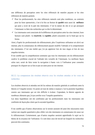 une différence de perception entre les sites référencés de manière payante et les sites
référencés de manière gratuite.
 Pour les professionnels, les sites référencés naturels sont plus nombreux, au contraire
    pour les liens sponsorisés, c’est à la fois un facteur de qualité mais aussi de méfiance
    qui peut y avoir de la part des internautes. C’est la nature du site et ce qui pourquoi
    l’internaute va faire des recherches qui va être le déterminant.
 Les internautes sont conscients de la différence de perception entre les sites internet, leurs
    facteurs sont plutôt : la réactivité, la rapidité, plutôt concentrés sur le fond que sur la
    forme.
Ainsi, d’après les professionnels du référencement, plus l’expérience utilisateur est elevé sur
internet, plus la connaissance du référencement payant modifie l’attitude et le comportement
des internautes. C’est une réalité que j’ai pu apprécier lors de mes stages et lors de mes
enquêtes terrains.
Il me semble que la compréhension sommaire que tous les internautes ont du référencement
soulève le problème crucial de l’attitude très versatile de l’internaute. La meilleure façon
selon moi, serait de faire tester la navigation à haute voix à l’utilisateur pour connaitre
pourquoi ils cliquent sur ce lien et pas un autre pour un site internet.




III.2.2. La comparaison des résultats observés avec les résultats attendus et les voies de
recherches.


Les résultats observés et attendus ont été les mêmes de manière générale et confirmés entre la
théorie et l’enquête terrain. Un point est tout de même à nuancer c’est la première hypothèse
soumis aux internautes qui est très difficile à évaluer. Cependant, la théorie apporte de
nombreux éléments que j’ai pu corréler avec l’enquête quantitative.
Les deux hypothèses ont été confirmées par les professionnels mais les internautes ont
confirmés de façon plus claire que la seconde hypothèse.


Il me semble que d’autres observations sur le terrain auraient été peut être nécessaires mais
surtout une enquête quantitative plus ciblée vers des internautes en connaissance de cause sur
le référencement. Certainement, que d’autres enquêtes auraient approfondis le sujet sur le
thème de la croyance de l’utilisateur. Ce sont deux axes de travail sur lesquels les recherches
peuvent être continuées.

                                                                                             79
 