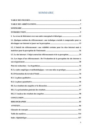 SOMMAIRE

TABLE DES FIGURES ........................................................................................................... 6

TABLE DES ABRÉVIATIONS .............................................................................................. 7

SOMMAIRE ............................................................................................................................. 8

INTRODUCTION .................................................................................................................... 9

I. La revue de littérature avec son cadre conceptuel et théorique .................................... 12

I.1. Quelques notions du référencement : une technique cruciale à comprendre pour se
développer sur internet et jouer sur la perception. ............................................................. 13

I.2. L’intérêt du référencement : une visibilité certaine pour les sites internet mais à
maitriser pour la perception de l’internaute. ...................................................................... 16

I.3. Le site internet : l’objet central du référencement et de sa perception. ..................... 25

I.4. Les étapes d’un référencement : De l’évaluation de la perception du site internet à
son réajustement. .................................................................................................................... 28

Piste de recherches – Les hypothèses.................................................................................... 32

II. Le cadre empirique et méthodologique : vers une mise en pratique ............................ 33

II.1.Présentation du terrain d’étude ..................................................................................... 34

II.1. La phase qualitative ....................................................................................................... 36

II.2. La phase quantitative ..................................................................................................... 46

III. Les résultats des enquêtes et la discussion..................................................................... 57

III.1. La présentation générale des résultats ........................................................................ 57

III.2. L’analyse des résultats des enquêtes ........................................................................... 58

CONCLUSION ....................................................................................................................... 81

BIBLIOGRAPHIE ................................................................................................................. 83

ANNEXES ............................................................................................................................... 86

Glossaire de concepts ........................................................................................................... 112

Table des matières ................................................................................................................ 114

Index Alphabétique .............................................................................................................. 117

                                                                                                                                        8
 